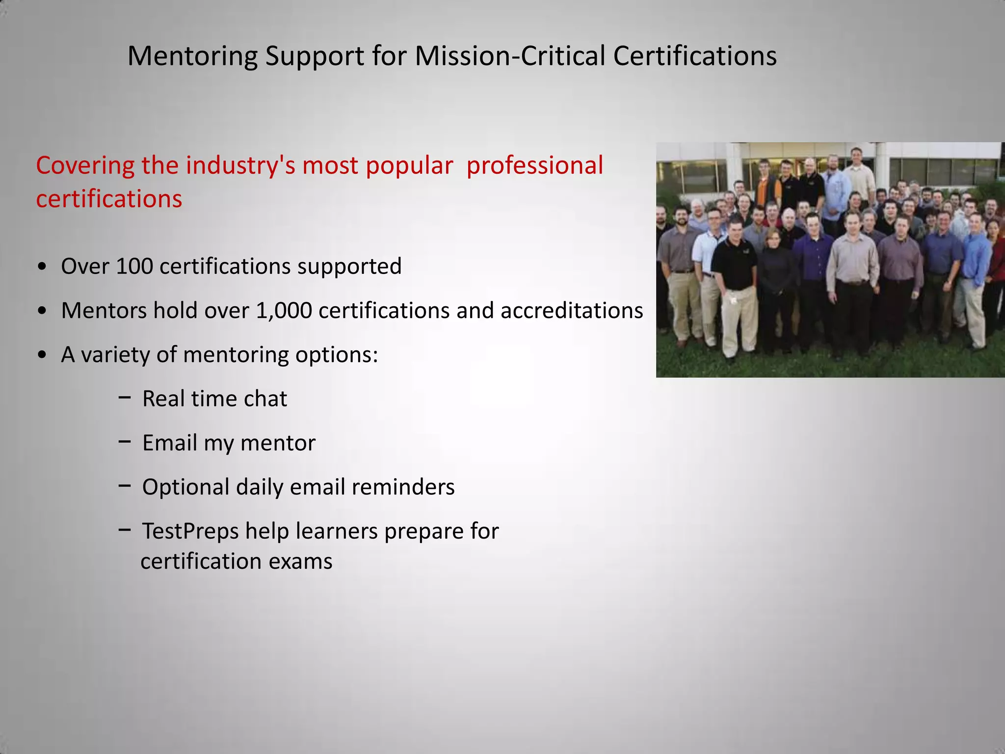 Mentoring Support for Mission-Critical Certifications


Covering the industry's most popular professional
certifications

• Over 100 certifications supported
• Mentors hold over 1,000 certifications and accreditations
• A variety of mentoring options:
       − Real time chat
       − Email my mentor
       − Optional daily email reminders
       − TestPreps help learners prepare for
         certification exams
 