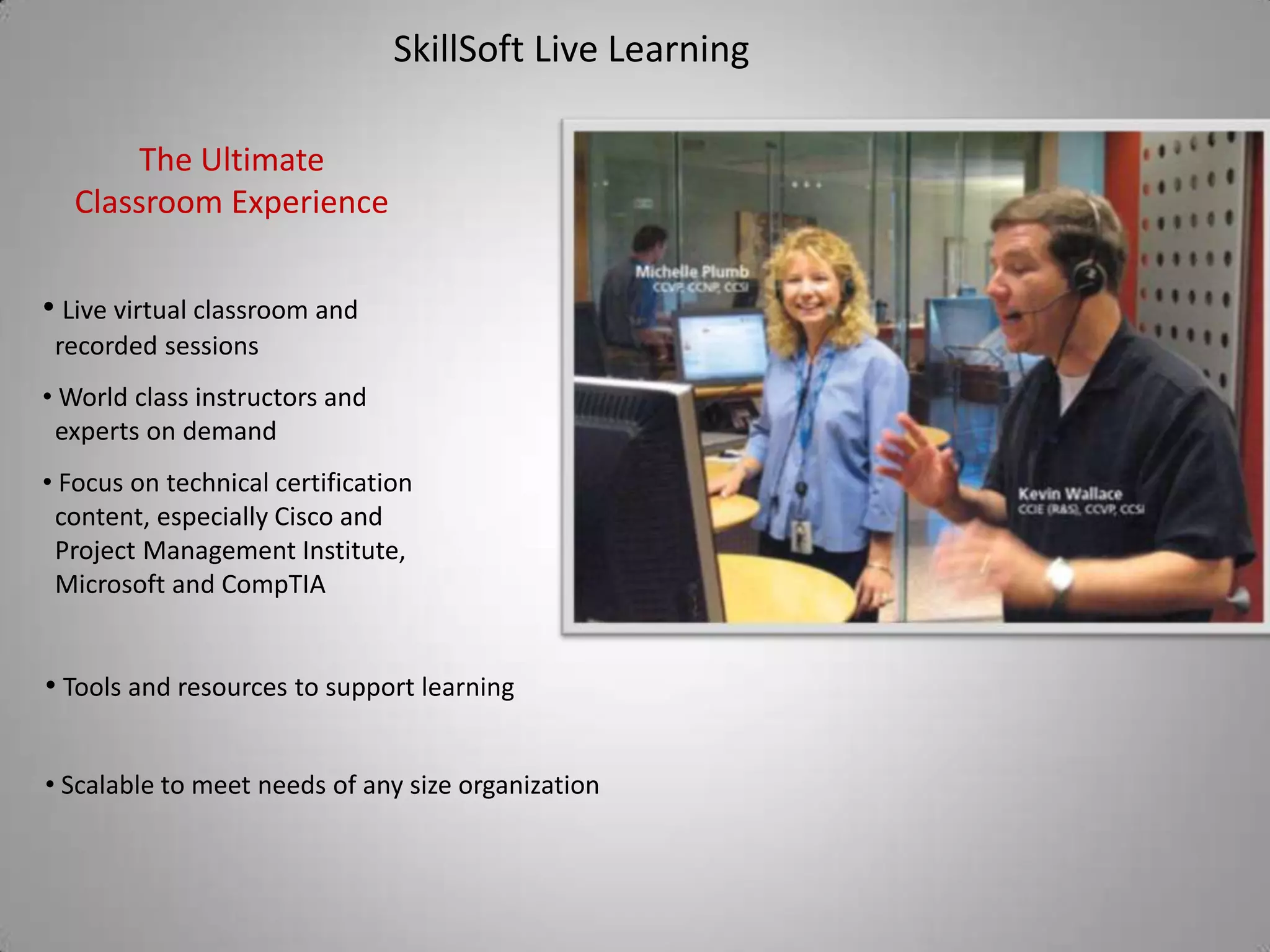 SkillSoft Live Learning

       The Ultimate
  Classroom Experience

• Live virtual classroom and
 recorded sessions
• World class instructors and
 experts on demand
• Focus on technical certification
 content, especially Cisco and
 Project Management Institute,
 Microsoft and CompTIA


• Tools and resources to support learning


• Scalable to meet needs of any size organization
 