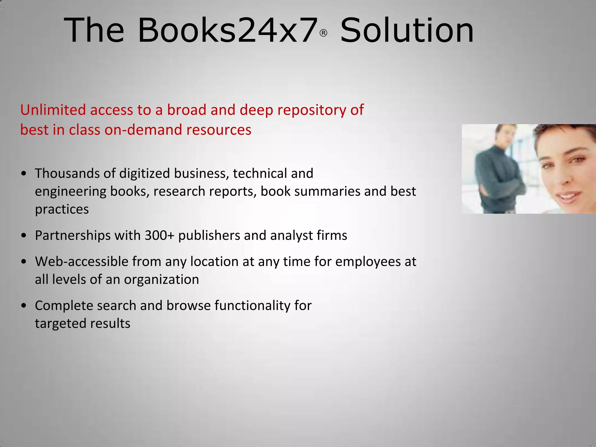 The Books24x7 Solution                    ®




Unlimited access to a broad and deep repository of
best in class on-demand resources

• Thousands of digitized business, technical and
  engineering books, research reports, book summaries and best
  practices
• Partnerships with 300+ publishers and analyst firms
• Web-accessible from any location at any time for employees at
  all levels of an organization
• Complete search and browse functionality for
  targeted results
 
