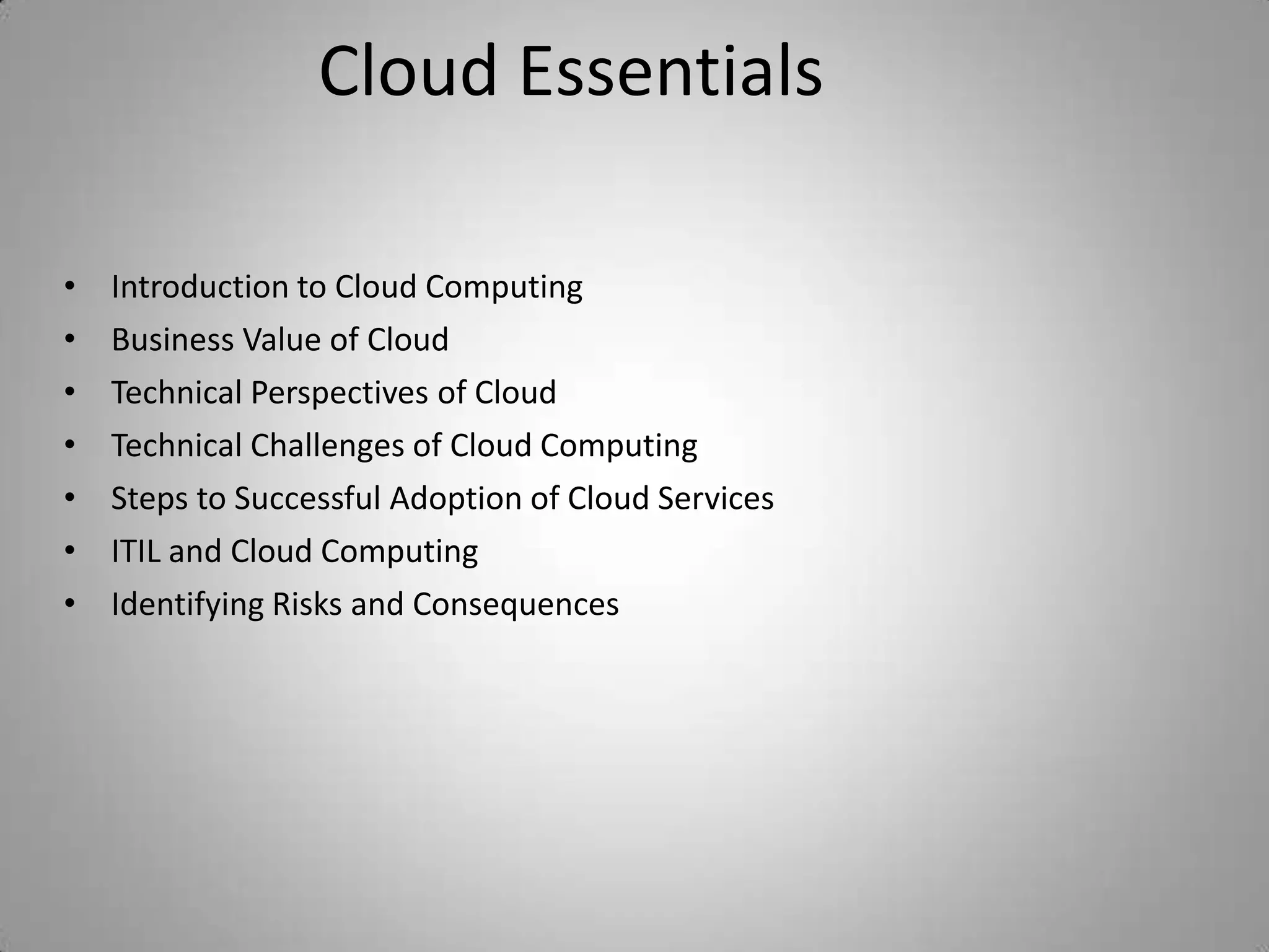 Cloud Essentials

•   Introduction to Cloud Computing
•   Business Value of Cloud
•   Technical Perspectives of Cloud
•   Technical Challenges of Cloud Computing
•   Steps to Successful Adoption of Cloud Services
•   ITIL and Cloud Computing
•   Identifying Risks and Consequences
 