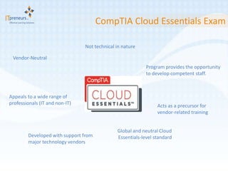 CompTIA Cloud Essentials Exam

                                Not technical in nature

 Vendor-Neutral
                                                           Program provides the opportunity
                                                           to develop competent staff.



Appeals to a wide range of
professionals (IT and non-IT)                                   Acts as a precursor for
                                                                vendor-related training


                                              Global and neutral Cloud
        Developed with support from           Essentials-level standard
        major technology vendors
 