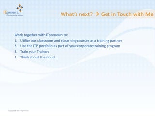 What’s next?  Get in Touch with Me


        Work together with ITpreneurs to:
        1. Utilize our classroom and eLearning courses as a training partner
        2. Use the ITP portfolio as part of your corporate training program
        3. Train your Trainers
        4. Think about the cloud….




Copyright © 2011 ITpreneurs
 