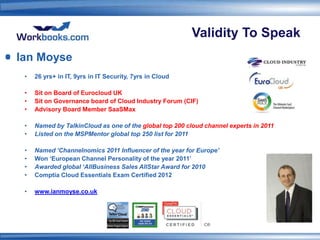 Validity To Speak
Ian Moyse
 •   26 yrs+ in IT, 9yrs in IT Security, 7yrs in Cloud

 •   Sit on Board of Eurocloud UK
 •   Sit on Governance board of Cloud Industry Forum (CIF)
 •   Advisory Board Member SaaSMax

 •   Named by TalkinCloud as one of the global top 200 cloud channel experts in 2011
 •   Listed on the MSPMentor global top 250 list for 2011

 •   Named ‘Channelnomics 2011 Influencer of the year for Europe’
 •   Won ‘European Channel Personality of the year 2011’
 •   Awarded global ‘AllBusiness Sales AllStar Award for 2010
 •   Comptia Cloud Essentials Exam Certified 2012

 •   www.ianmoyse.co.uk
 