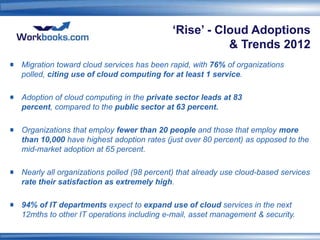 ‘Rise’ - Cloud Adoptions
                                                     & Trends 2012
Migration toward cloud services has been rapid, with 76% of organizations
polled, citing use of cloud computing for at least 1 service.

Adoption of cloud computing in the private sector leads at 83
percent, compared to the public sector at 63 percent.

Organizations that employ fewer than 20 people and those that employ more
than 10,000 have highest adoption rates (just over 80 percent) as opposed to the
mid-market adoption at 65 percent.

Nearly all organizations polled (98 percent) that already use cloud-based services
rate their satisfaction as extremely high.

94% of IT departments expect to expand use of cloud services in the next
12mths to other IT operations including e-mail, asset management & security.
 