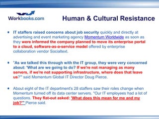Human & Cultural Resistance
IT staffers raised concerns about job security quickly and directly at
advertising and event marketing agency Momentum Worldwide as soon as
they were informed the company planned to move its enterprise portal
to a cloud, software-as-a-service model offered by enterprise
collaboration vendor Socialtext.

"As we talked this through with the IT group, they were very concerned
about: 'What are we going to do? If we're not managing as many
servers, if we're not supporting infrastructure, where does that leave
us?'" said Momentum Global IT Director Doug Pierce.

About eight of the IT department's 28 staffers saw their roles change when
Momentum turned off its data center servers. "Our IT employees had a lot of
questions. They flat-out asked: 'What does this mean for me and my
job?'" Pierce said.
 