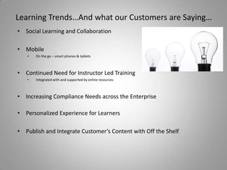 Learning Trends…And what our Customers are Saying…
• Social Learning and Collaboration

• Mobile
   •   On the go – smart phones & tablets



• Continued Need for Instructor Led Training
   •   Integrated with and supported by online resources



• Increasing Compliance Needs across the Enterprise

• Personalized Experience for Learners

• Publish and Integrate Customer’s Content with Off the Shelf
 
