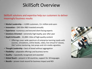SkillSoft Overview
SkillSoft solutions and expertise help our customers to deliver
meaningful business results

• Market Leadership – >3,000 customers, 11+ million end-users
• Innovation – $40-50m R&D invested annually
• Experience –numerous and tenured client facing experts
• Solutions-Oriented – extremely high loyalty, year after year
• Depth & Breadth - 41,000+ titles of high-quality content
      − Offerings cover wide spectrum of enterprise learning needs with
         courses, simulations, online books, video, live virtual ILT classes,
         24x7 online mentoring, test preps and rich-media vignettes.
• Thought Leadership – best of breed without aggregation
• Flexibility – adaptable offerings and business terms
• Quality – repeatedly recognized and awarded
• Global Reach – present in 58 countries, support for 18 languages
• Results – proven track record for business impact and ROI
 