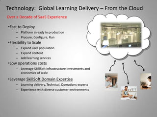 Technology: Global Learning Delivery – From the Cloud
Over a Decade of SaaS Experience

•Fast to Deploy
    – Platform already in production
    – Procure, Configure, Run
•Flexibility to Scale
    – Expand user population
    – Expand content
    – Add learning services
•Low operations costs
    – Leverage SkillSoft infrastructure investments and
      economies of scale
•Leverage SkillSoft Domain Expertise
    – Learning delivery, Technical, Operations experts
    – Experience with diverse customer environments
 