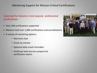 Mentoring Support for Mission-Critical Certifications


Covering the industry's most popular professional
certifications

• Over 100 certifications supported
• Mentors hold over 1,000 certifications and accreditations
• A variety of mentoring options:
       − Real time chat
       − Email my mentor
       − Optional daily email reminders
       − TestPreps help learners prepare for
         certification exams
 