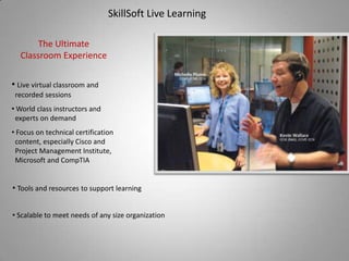 SkillSoft Live Learning

       The Ultimate
  Classroom Experience

• Live virtual classroom and
 recorded sessions
• World class instructors and
 experts on demand
• Focus on technical certification
 content, especially Cisco and
 Project Management Institute,
 Microsoft and CompTIA


• Tools and resources to support learning


• Scalable to meet needs of any size organization
 