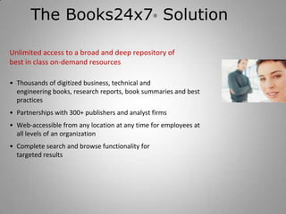 The Books24x7 Solution                    ®




Unlimited access to a broad and deep repository of
best in class on-demand resources

• Thousands of digitized business, technical and
  engineering books, research reports, book summaries and best
  practices
• Partnerships with 300+ publishers and analyst firms
• Web-accessible from any location at any time for employees at
  all levels of an organization
• Complete search and browse functionality for
  targeted results
 