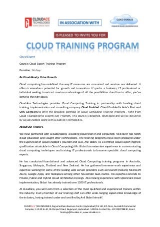 CLOUDACE TECHNOLOGIES, Regus Solitaire Business Centre (Hyderabad) Pvt Ltd, 4th Floor, Gumidelli Commercial
Complex, 1-10-39 to 44, Old Airport Road, Begumpet, Hyderabad - 500016. Contact No. +91 9000798810, Email:
trainings@cloudace.in, www.cloudace.in
Cloud Expert
Course: Cloud Expert Training Program
Duration: 14 days
Be Cloud-Ready. Drive Growth.
Cloud computing has redefined the way IT resources are consumed and services are delivered. It
offers tremendous potential for growth and innovation. If you’re a business, IT professional or
individual seeking to extract maximum advantage of all the possibilities cloud has to offer, you’ve
come to the right place.
CloudAce Technologies provides Cloud Computing Training in partnership with leading cloud
training, implementation and consulting company Cloud Enabled. Cloud Enabled is Asia's First and
Only Company to offer the broadest portfolio of Cloud Computing Training Programs , right from
Cloud Foundation to Expert level Program. This course is designed, developed and will be delivered
by Cloud Enabled along with CloudAce Technologies.
About Our Trainers
We have partnered with CloudEnabled, a leading cloud trainer and consultant, to deliver top-notch
cloud education and sought-after certifications. The training programs have been prepared under
the supervision of Cloud Enabled’s Founder and CEO, Anil Bidari. As a certified Cloud Expert (highest
qualification attainable in Cloud Computing) Mr. Bidari has extensive experience in communicating
cloud computing techniques and training IT professionals to become specialist cloud computing
experts.
He has conducted foundational and advanced Cloud Computing training programs in Australia,
Singapore, Malaysia, Thailand and New Zealand. He has gathered immense work experience and
expertise working for some of the leading web service providers such as Hewlett Packard, Microsoft
Azure, Google Apps, and Rackspace among other household SaaS names. His expertise extends to
Private, Public and Hybrid Cloud Architecture Design. Also having experience with Openstack cloud
implementation, Bidari has already trained over 1200 IT professionals.
At CloudAce, you will learn from a selection of the most qualified and experienced trainers within
the industry. Every member of our training staff can offer wide-ranging experiential knowledge of
the industry, having trained under and certified by Anil Bidari himself.
 