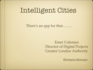 Intelligent Cities There’s an app for that…….. Emer Coleman Director of Digital Projects Greater London Authority @emercoleman 