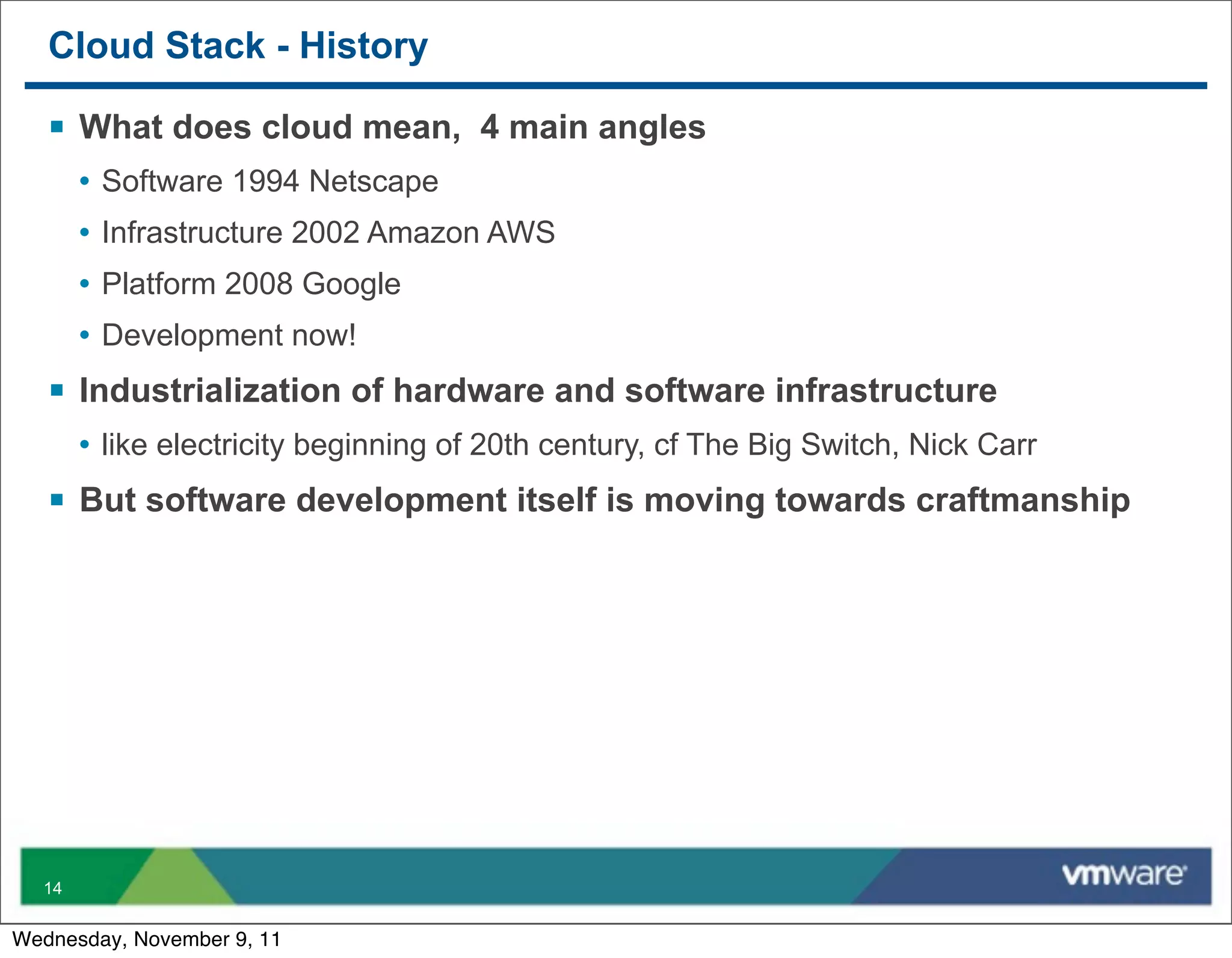 Cloud Stack - History

   § What does cloud mean, 4 main angles
       • Software 1994 Netscape
       • Infrastructure 2002 Amazon AWS
       • Platform 2008 Google
       • Development now!
   § Industrialization of hardware and software infrastructure
       • like electricity beginning of 20th century, cf The Big Switch, Nick Carr
   § But software development itself is moving towards craftmanship




  14


Wednesday, November 9, 11
 
