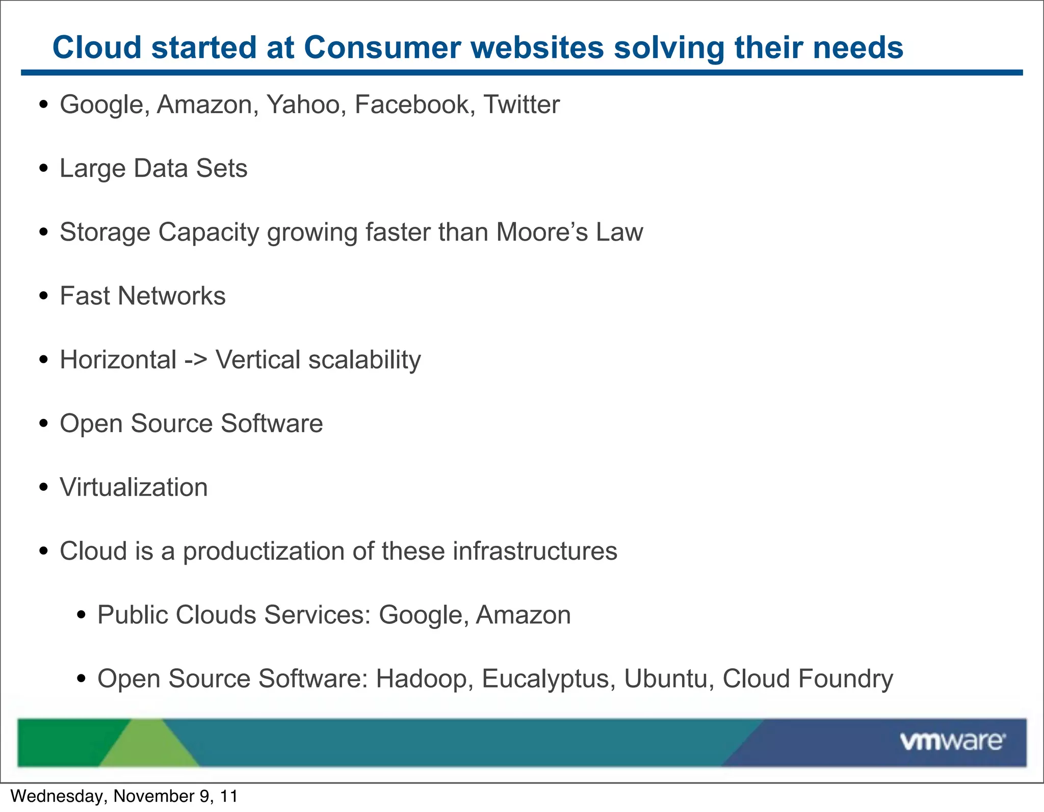 Cloud started at Consumer websites solving their needs
   • Google, Amazon, Yahoo, Facebook, Twitter
   • Large Data Sets
   • Storage Capacity growing faster than Moore’s Law
   • Fast Networks
   • Horizontal -> Vertical scalability
   • Open Source Software
   • Virtualization
   • Cloud is a productization of these infrastructures
       • Public Clouds Services: Google, Amazon
       • Open Source Software: Hadoop, Eucalyptus, Ubuntu, Cloud Foundry


Wednesday, November 9, 11
 