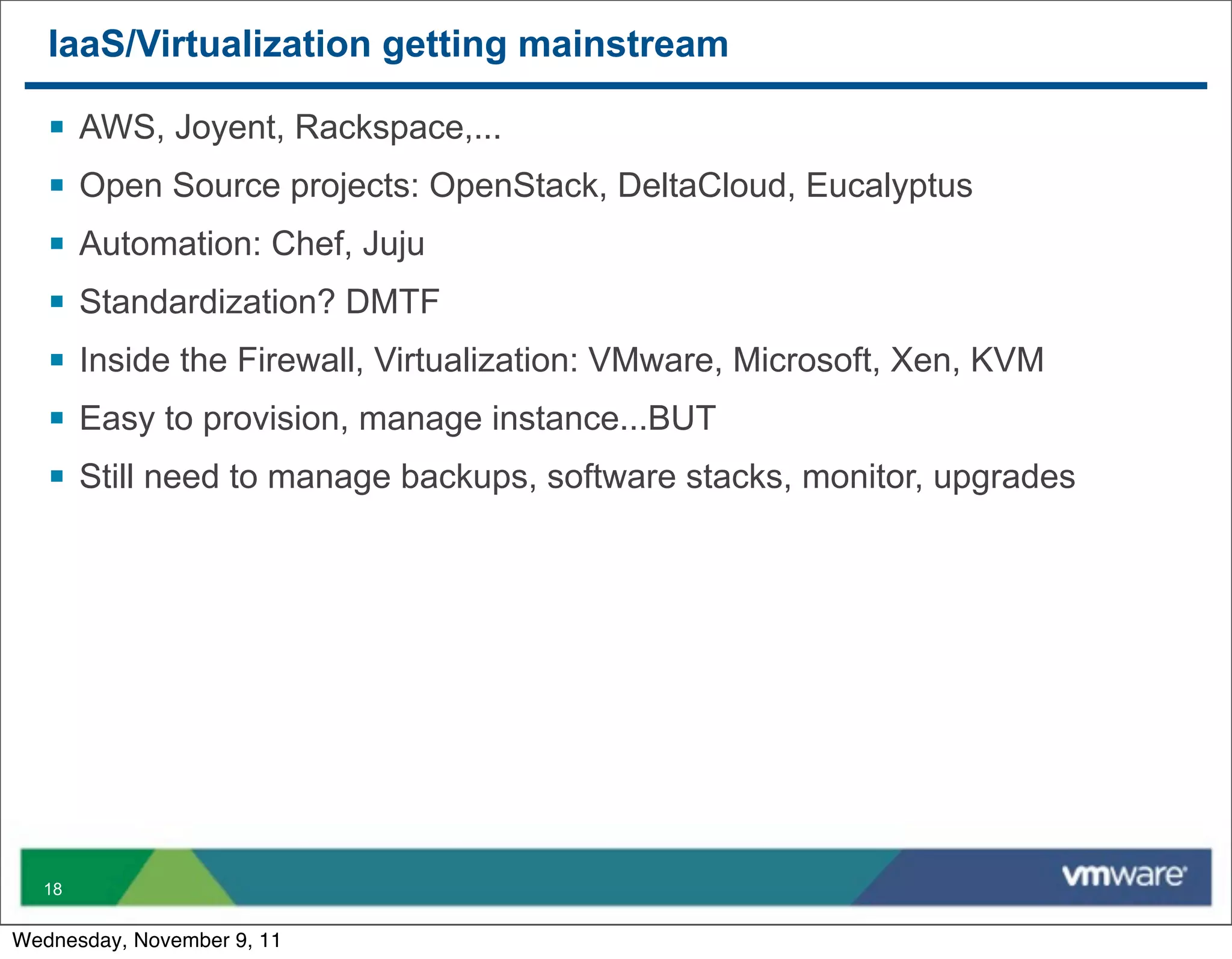 IaaS/Virtualization getting mainstream

   §   AWS, Joyent, Rackspace,...
   §   Open Source projects: OpenStack, DeltaCloud, Eucalyptus
   §   Automation: Chef, Juju
   §   Standardization? DMTF
   §   Inside the Firewall, Virtualization: VMware, Microsoft, Xen, KVM
   §   Easy to provision, manage instance...BUT
   §   Still need to manage backups, software stacks, monitor, upgrades




  18


Wednesday, November 9, 11
 