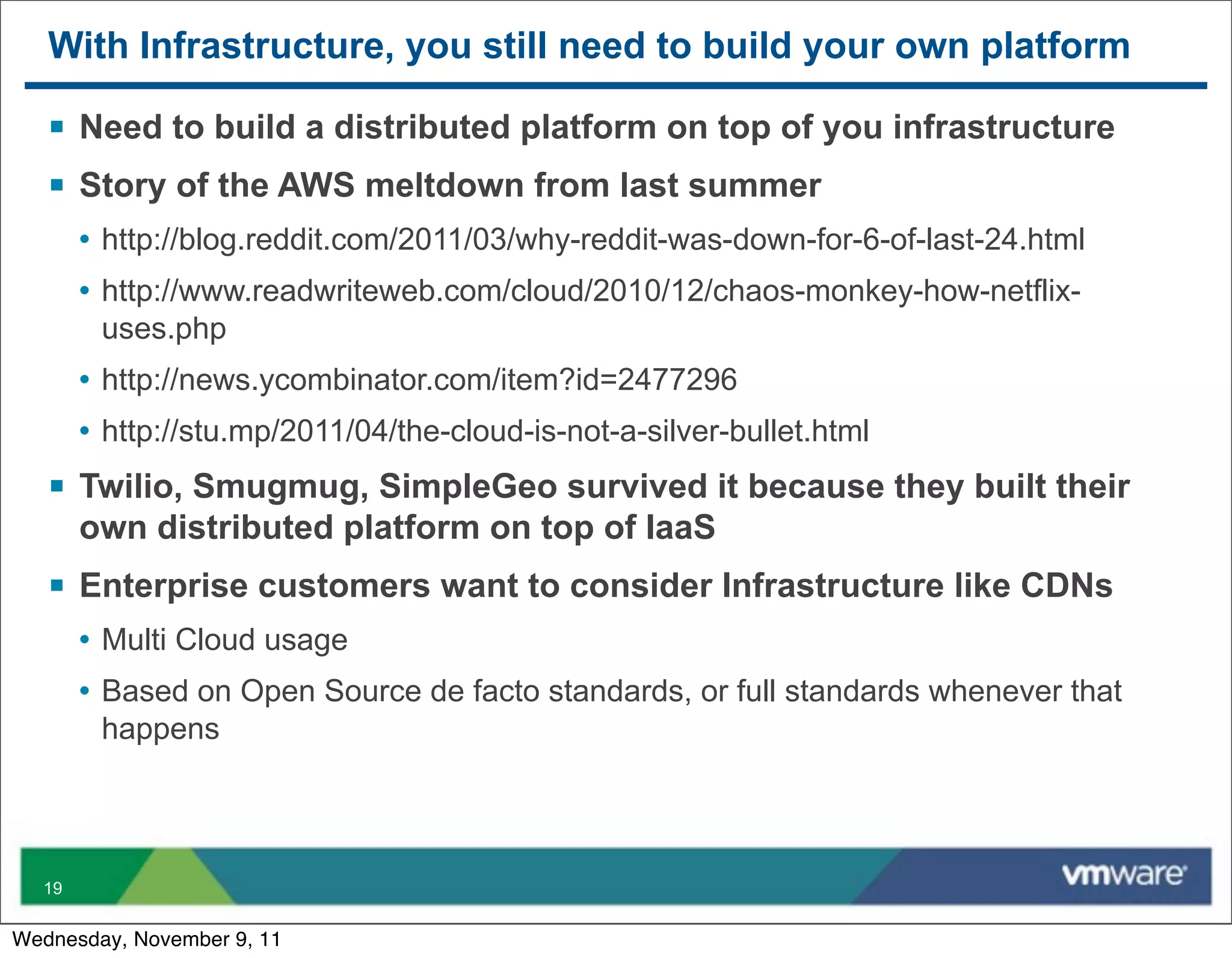 With Infrastructure, you still need to build your own platform

   § Need to build a distributed platform on top of you infrastructure
   § Story of the AWS meltdown from last summer
       • http://blog.reddit.com/2011/03/why-reddit-was-down-for-6-of-last-24.html
       • http://www.readwriteweb.com/cloud/2010/12/chaos-monkey-how-netflix-
        uses.php
       • http://news.ycombinator.com/item?id=2477296
       • http://stu.mp/2011/04/the-cloud-is-not-a-silver-bullet.html
   § Twilio, Smugmug, SimpleGeo survived it because they built their
       own distributed platform on top of IaaS
   § Enterprise customers want to consider Infrastructure like CDNs
       • Multi Cloud usage
       • Based on Open Source de facto standards, or full standards whenever that
        happens




  19


Wednesday, November 9, 11
 