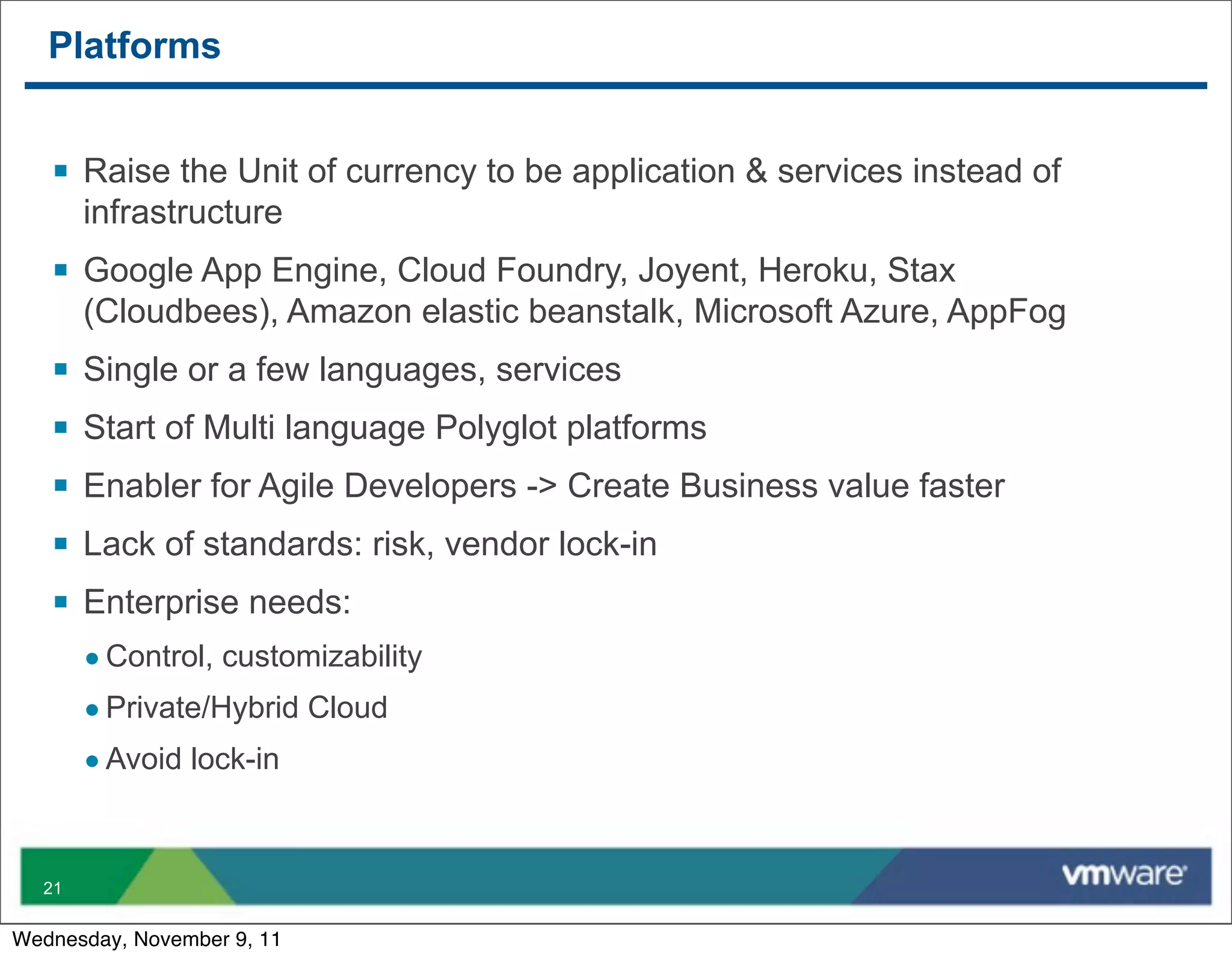 Platforms


   § Raise the Unit of currency to be application & services instead of
        infrastructure
   § Google App Engine, Cloud Foundry, Joyent, Heroku, Stax
        (Cloudbees), Amazon elastic beanstalk, Microsoft Azure, AppFog
   §   Single or a few languages, services
   §   Start of Multi language Polyglot platforms
   §   Enabler for Agile Developers -> Create Business value faster
   §   Lack of standards: risk, vendor lock-in
   §   Enterprise needs:
        • Control, customizability
        • Private/Hybrid Cloud
        • Avoid lock-in


  21


Wednesday, November 9, 11
 