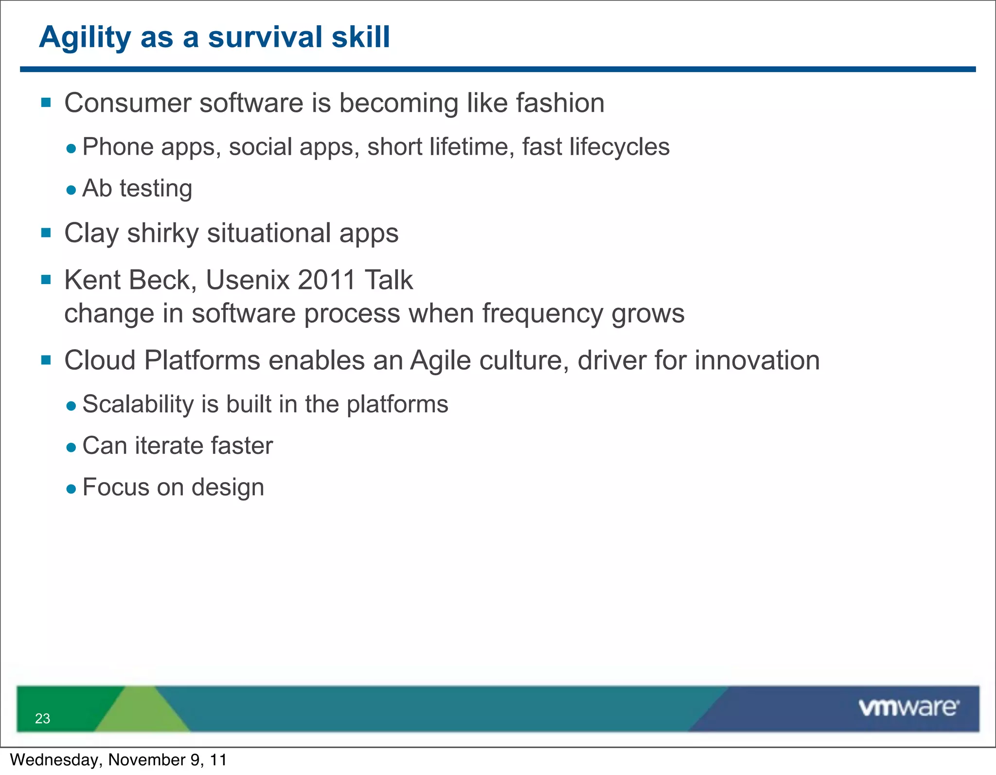Agility as a survival skill

   § Consumer software is becoming like fashion
       • Phone apps, social apps, short lifetime, fast lifecycles
       • Ab testing
   § Clay shirky situational apps
   § Kent Beck, Usenix 2011 Talk
       change in software process when frequency grows
   § Cloud Platforms enables an Agile culture, driver for innovation
       • Scalability is built in the platforms
       • Can iterate faster
       • Focus on design




  23


Wednesday, November 9, 11
 