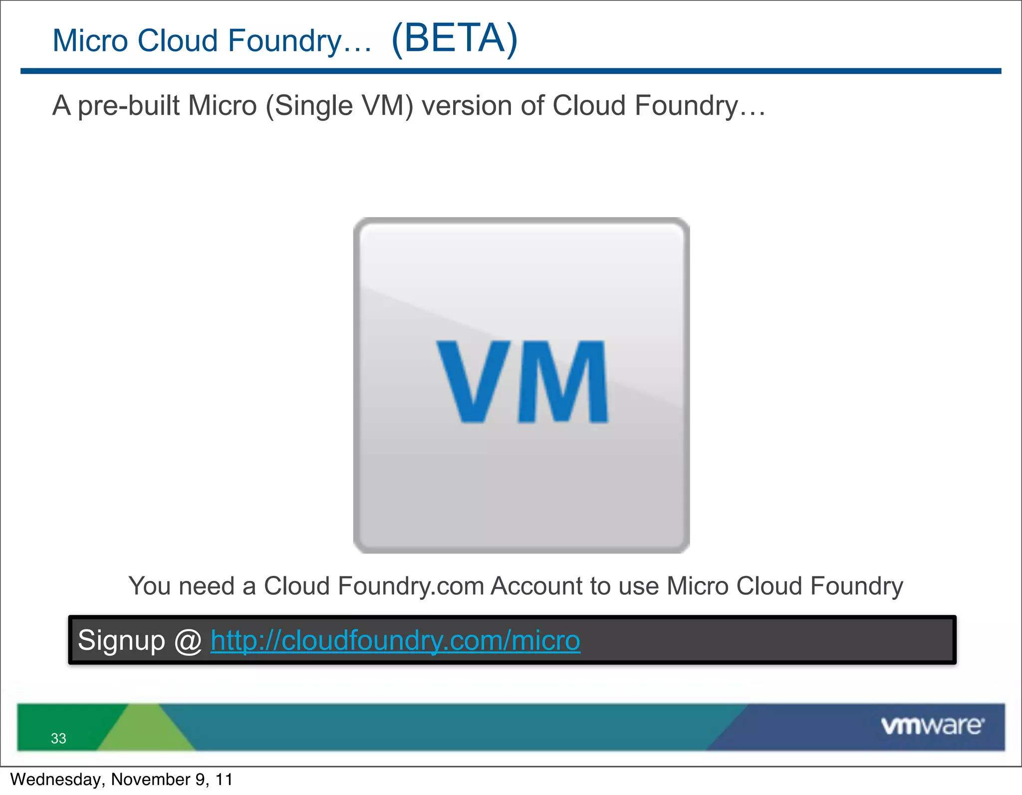 Micro Cloud Foundry…          (BETA)
    A pre-built Micro (Single VM) version of Cloud Foundry…




             You need a Cloud Foundry.com Account to use Micro Cloud Foundry

         Signup @ http://cloudfoundry.com/micro


    33

Wednesday, November 9, 11
 