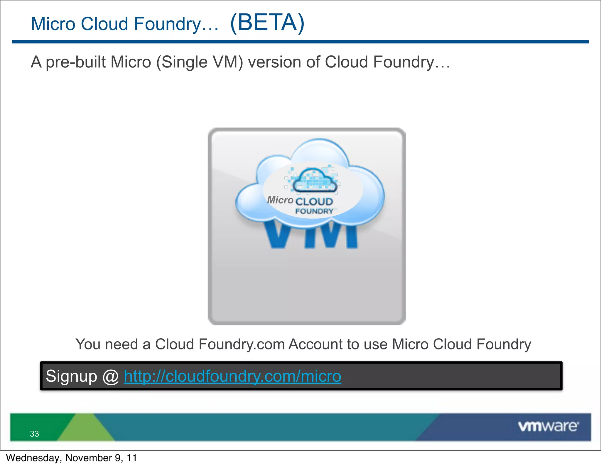 Micro Cloud Foundry…          (BETA)
    A pre-built Micro (Single VM) version of Cloud Foundry…




                                       Micro




             You need a Cloud Foundry.com Account to use Micro Cloud Foundry

         Signup @ http://cloudfoundry.com/micro


    33

Wednesday, November 9, 11
 