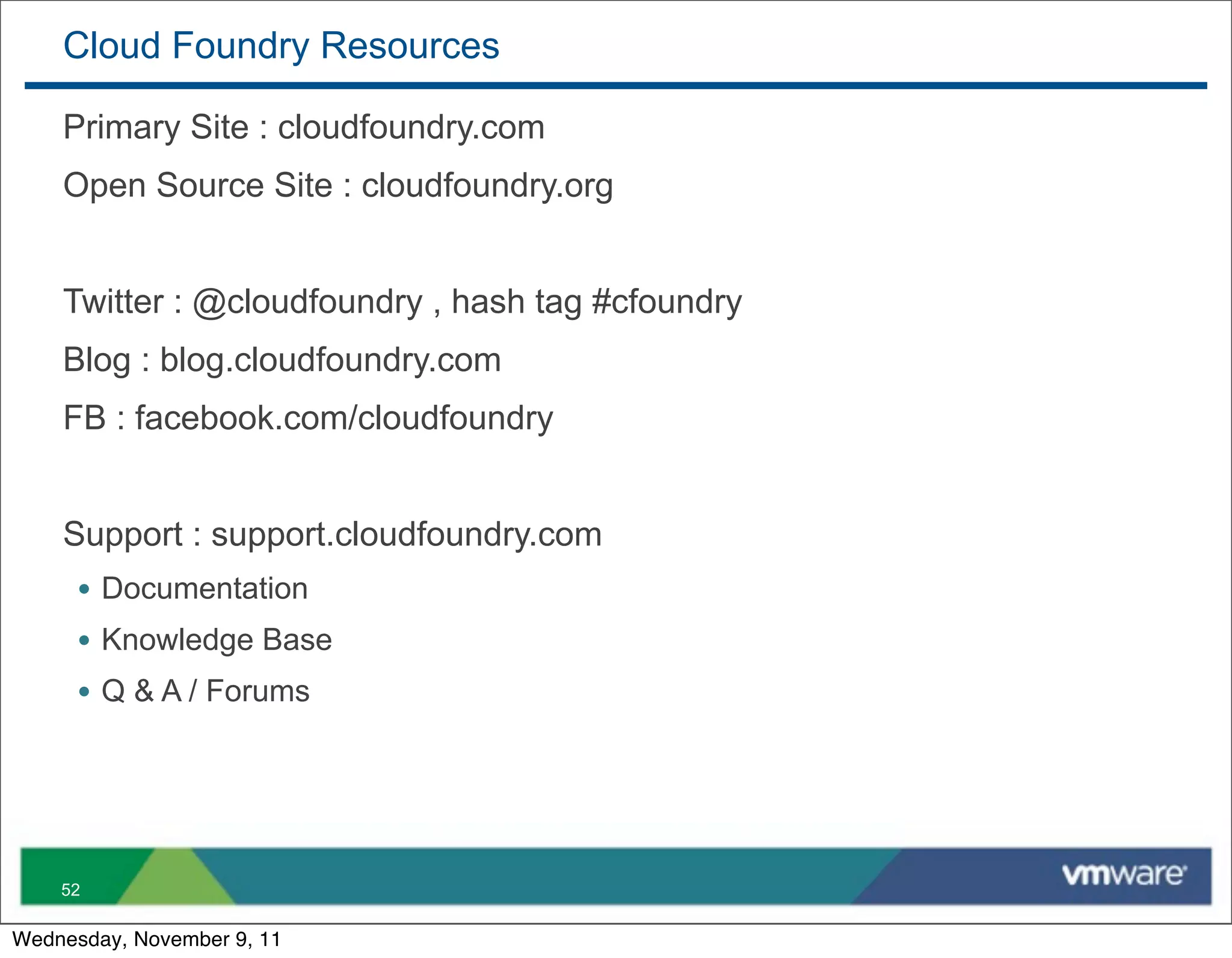 Cloud Foundry Resources

    Primary Site : cloudfoundry.com
    Open Source Site : cloudfoundry.org


    Twitter : @cloudfoundry , hash tag #cfoundry
    Blog : blog.cloudfoundry.com
    FB : facebook.com/cloudfoundry


    Support : support.cloudfoundry.com
      • Documentation
      • Knowledge Base
      • Q & A / Forums




    52

Wednesday, November 9, 11
 