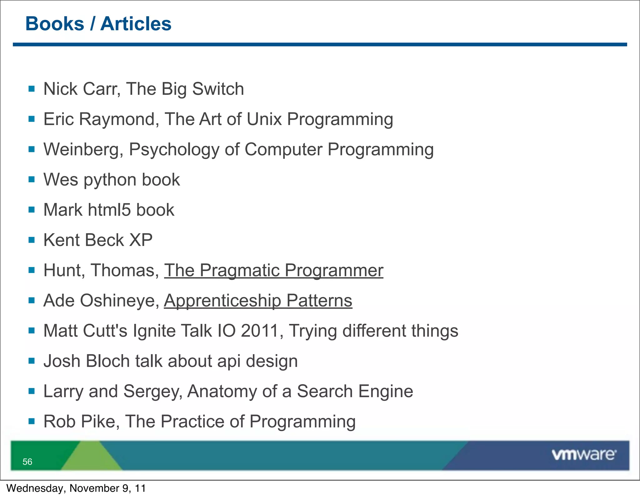 Books / Articles


   §   Nick Carr, The Big Switch
   §   Eric Raymond, The Art of Unix Programming
   §   Weinberg, Psychology of Computer Programming
   §   Wes python book
   §   Mark html5 book
   §   Kent Beck XP
   §   Hunt, Thomas, The Pragmatic Programmer
   §   Ade Oshineye, Apprenticeship Patterns
   §   Matt Cutt's Ignite Talk IO 2011, Trying different things
   §   Josh Bloch talk about api design
   §   Larry and Sergey, Anatomy of a Search Engine
   §   Rob Pike, The Practice of Programming

  56


Wednesday, November 9, 11
 