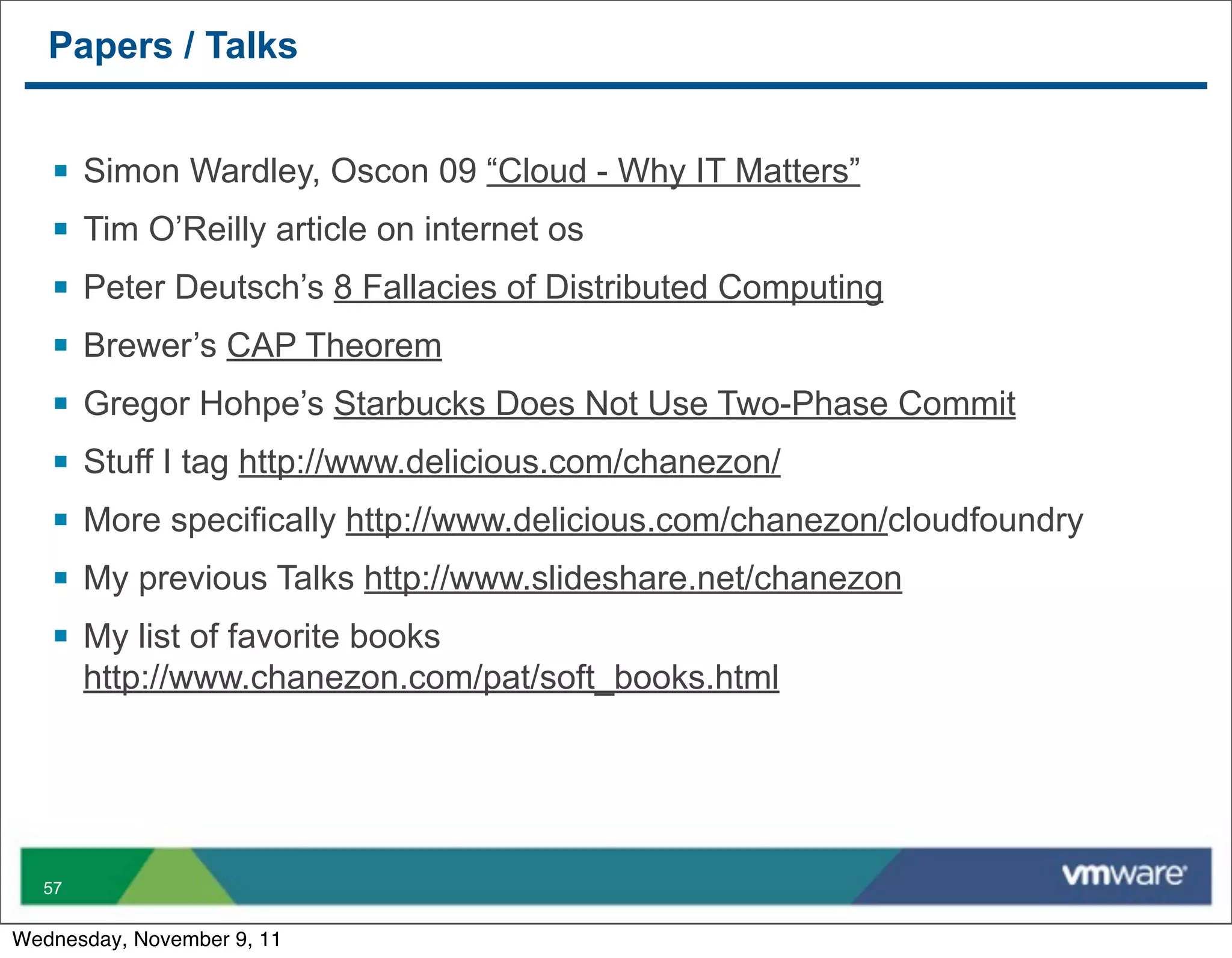 Papers / Talks


   §   Simon Wardley, Oscon 09 “Cloud - Why IT Matters”
   §   Tim O’Reilly article on internet os
   §   Peter Deutsch’s 8 Fallacies of Distributed Computing
   §   Brewer’s CAP Theorem
   §   Gregor Hohpe’s Starbucks Does Not Use Two-Phase Commit
   §   Stuff I tag http://www.delicious.com/chanezon/
   §   More specifically http://www.delicious.com/chanezon/cloudfoundry
   §   My previous Talks http://www.slideshare.net/chanezon
   §   My list of favorite books
        http://www.chanezon.com/pat/soft_books.html




  57


Wednesday, November 9, 11
 