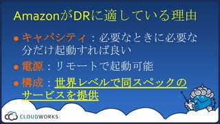 AmazonがDRに適している理由キャパシティ：必要なときに必要な分だけ起動すれば良い電源：リモートで起動可能構成：世界レベルで同スペックのサービスを提供
