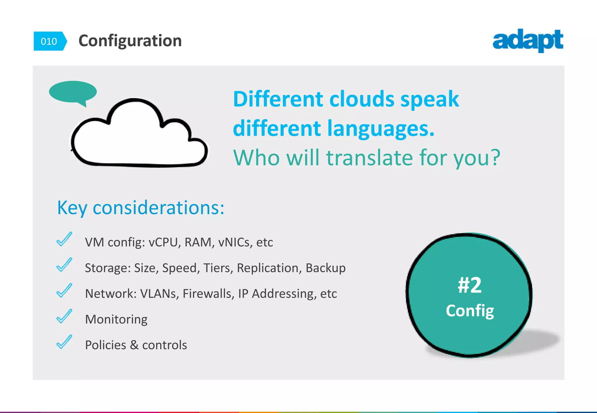 010 Configuration
Key considerations:
VM config: vCPU, RAM, vNICs, etc
Storage: Size, Speed, Tiers, Replication, Backup
Network: VLANs, Firewalls, IP Addressing, etc
Monitoring
Policies & controls
#2
Config
Different clouds speak
different languages.
Who will translate for you?
 