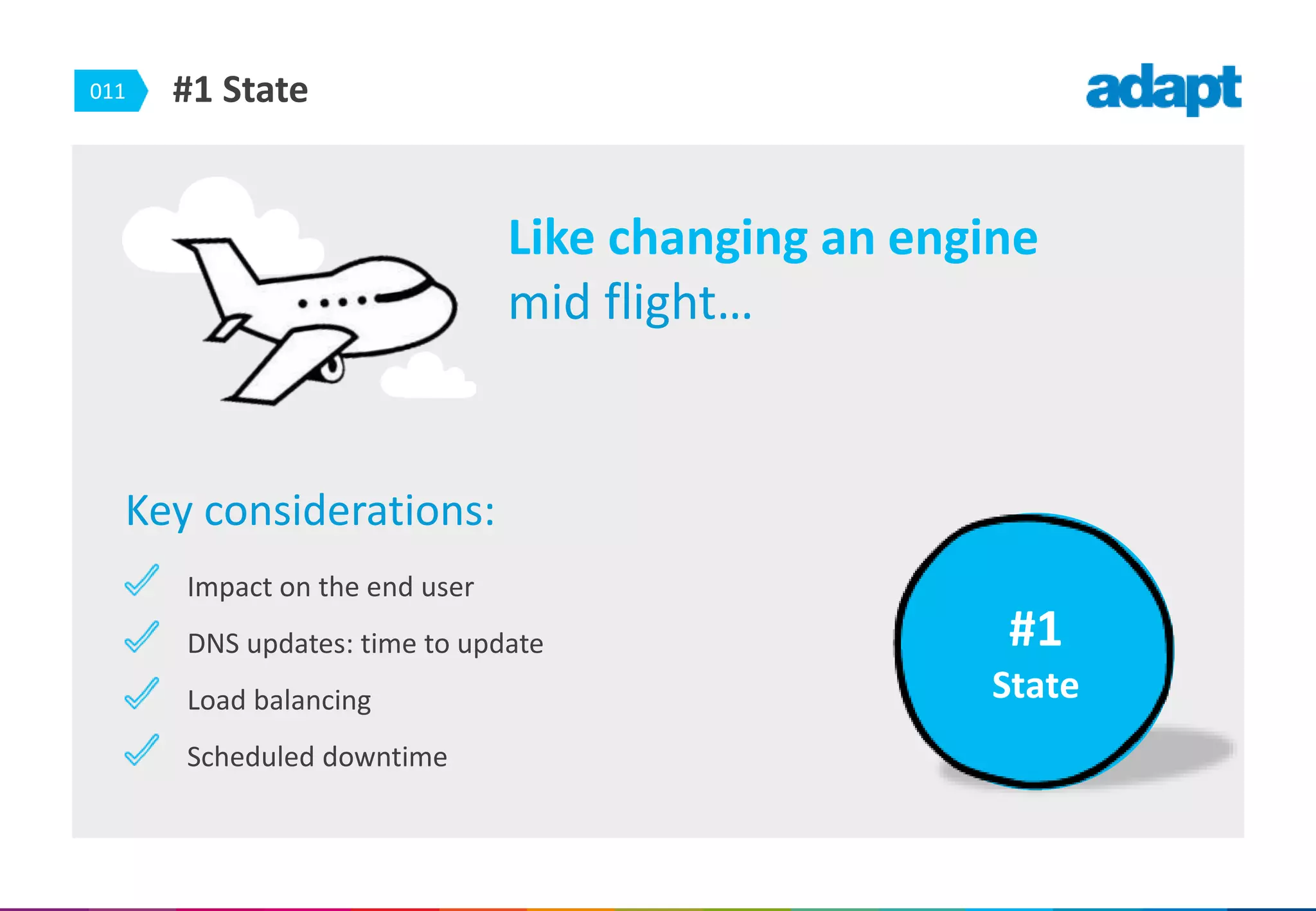 011 #1 State
Key considerations:
Impact on the end user
DNS updates: time to update
Load balancing
Scheduled downtime
#1
State
Like changing an engine
mid flight…
 