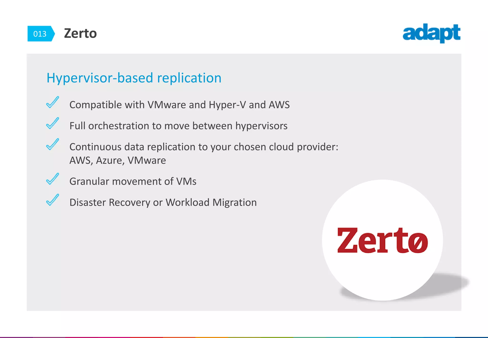 013 Zerto
Hypervisor-based replication
Compatible with VMware and Hyper-V and AWS
Full orchestration to move between hypervisors
Continuous data replication to your chosen cloud provider:
AWS, Azure, VMware
Granular movement of VMs
Disaster Recovery or Workload Migration
 