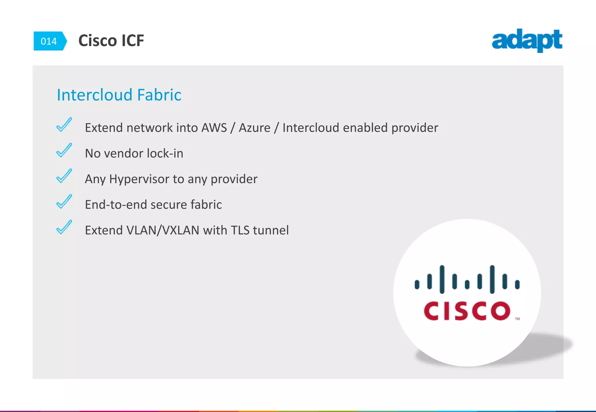 014 Cisco ICF
Intercloud Fabric
Extend network into AWS / Azure / Intercloud enabled provider
No vendor lock-in
Any Hypervisor to any provider
End-to-end secure fabric
Extend VLAN/VXLAN with TLS tunnel
 