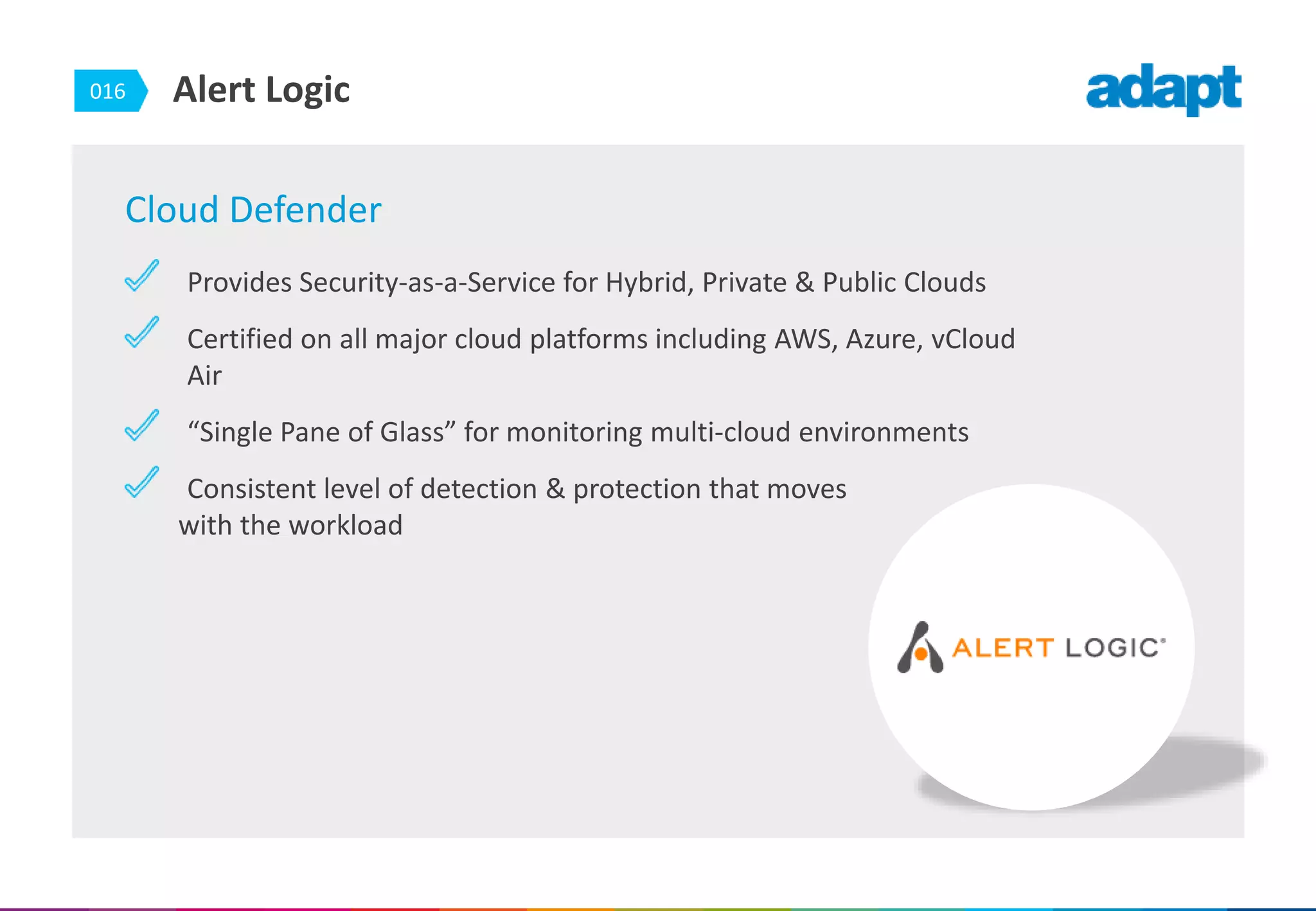 016 Alert Logic
Cloud Defender
Provides Security-as-a-Service for Hybrid, Private & Public Clouds
Certified on all major cloud platforms including AWS, Azure, vCloud
Air
“Single Pane of Glass” for monitoring multi-cloud environments
Consistent level of detection & protection that moves
with the workload
 