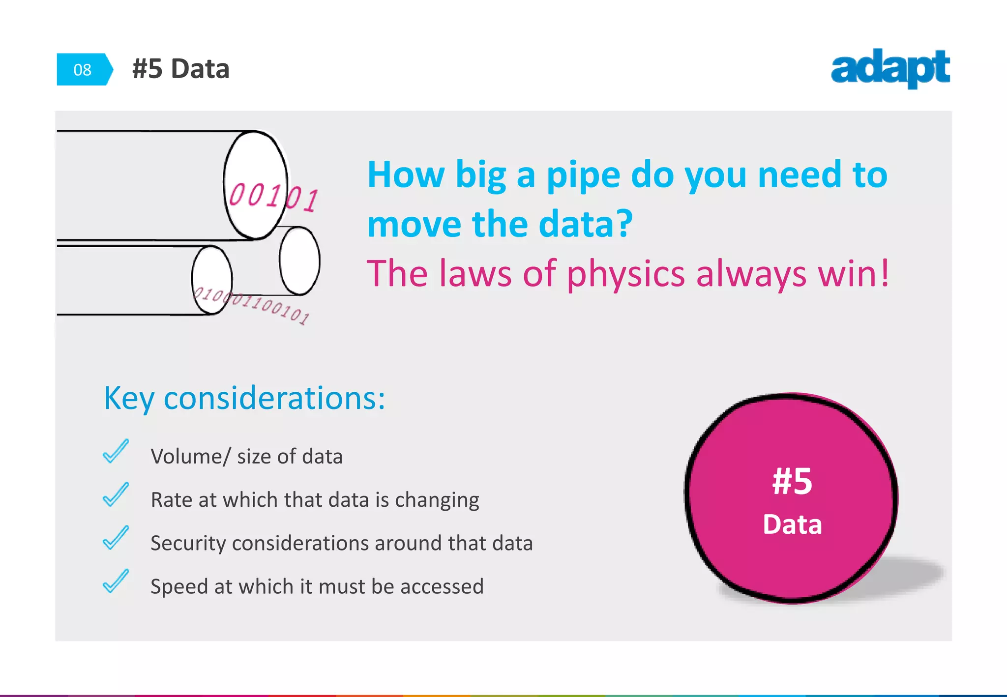 08 #5 Data
Key considerations:
Volume/ size of data
Rate at which that data is changing
Security considerations around that data
Speed at which it must be accessed
#5
Data
How big a pipe do you need to
move the data?
The laws of physics always win!
 
