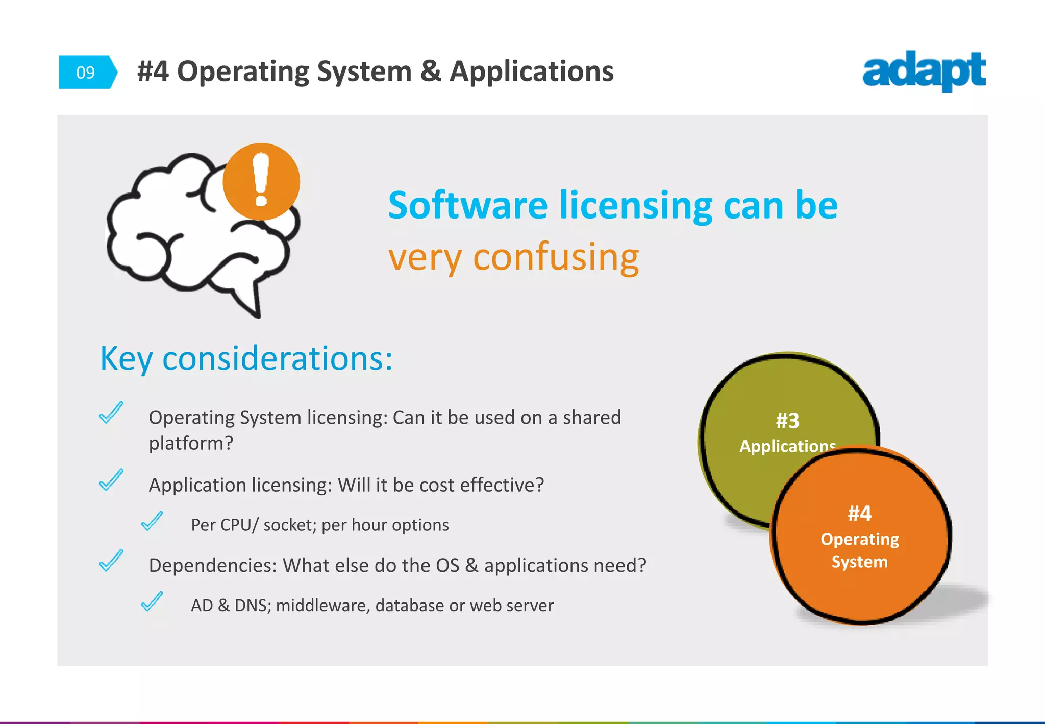 09
Key considerations:
Operating System licensing: Can it be used on a shared
platform?
Application licensing: Will it be cost effective?
Per CPU/ socket; per hour options
Dependencies: What else do the OS & applications need?
AD & DNS; middleware, database or web server
#4 Operating System & Applications
Software licensing can be
very confusing
#3
Applications
#4
Operating
System
 