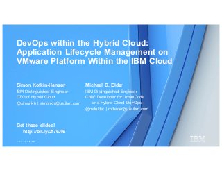 © 2016 IBM Corporation
DevOps within the Hybrid Cloud:
Application Lifecycle Management on
VMware Platform Within the IBM Cloud
Michael D. Elder
IBM Distinguished Engineer
Chief Developer for UrbanCode
and Hybrid Cloud DevOps
@mdelder | mdelder@us.ibm.com
Simon Kofkin-Hansen
IBM Distinguished Engineer
CTO of Hybrid Cloud
@simonkh | simonkh@us.ibm.com
Get these slides!
http://bit.ly/2f76JI6
 
