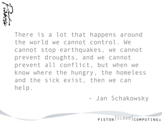 There is a lot that happens around
the world we cannot control. We
cannot stop earthquakes, we cannot
prevent droughts, and we cannot
prevent all conflict, but when we
know where the hungry, the homeless
and the sick exist, then we can
help.
                   - Jan Schakowsky
 