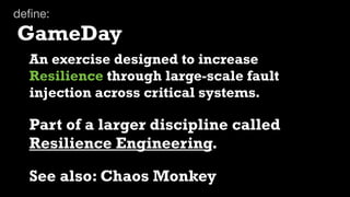 deﬁne:
GameDay
  An exercise designed to increase
  Resilience through large-scale fault
  injection across critical systems.

  Part of a larger discipline called
  Resilience Engineering.

  See also: Chaos Monkey
 