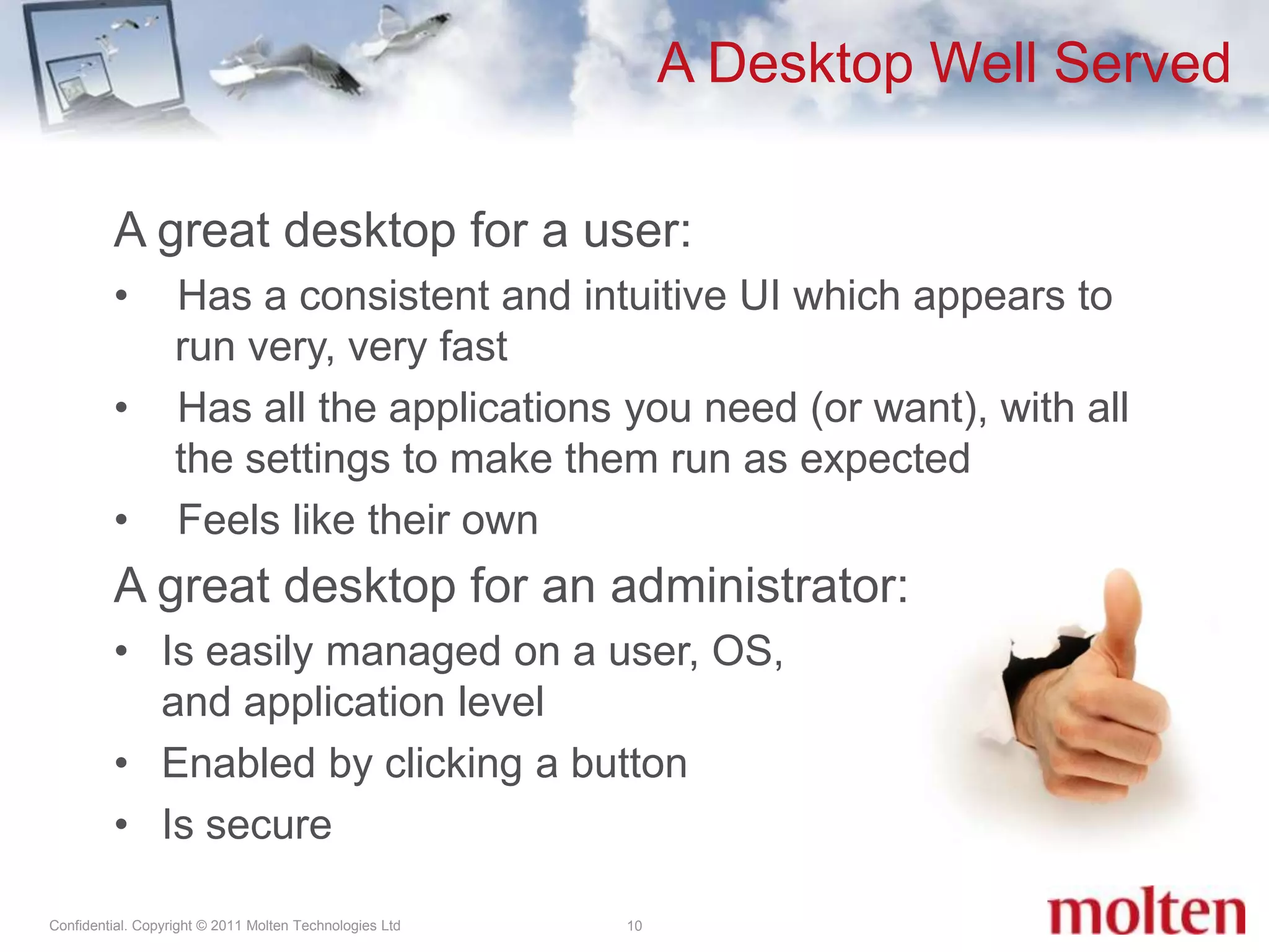A great desktop for a user:Has a consistent and intuitive UI which appears to run very, very fastHas all the applications you need (or want), with all the settings to make them run as expectedFeels like their ownA great desktop for an administrator:Is easily managed on a user, OS, and application levelEnabled by clicking a buttonIs secureA Desktop Well Served10