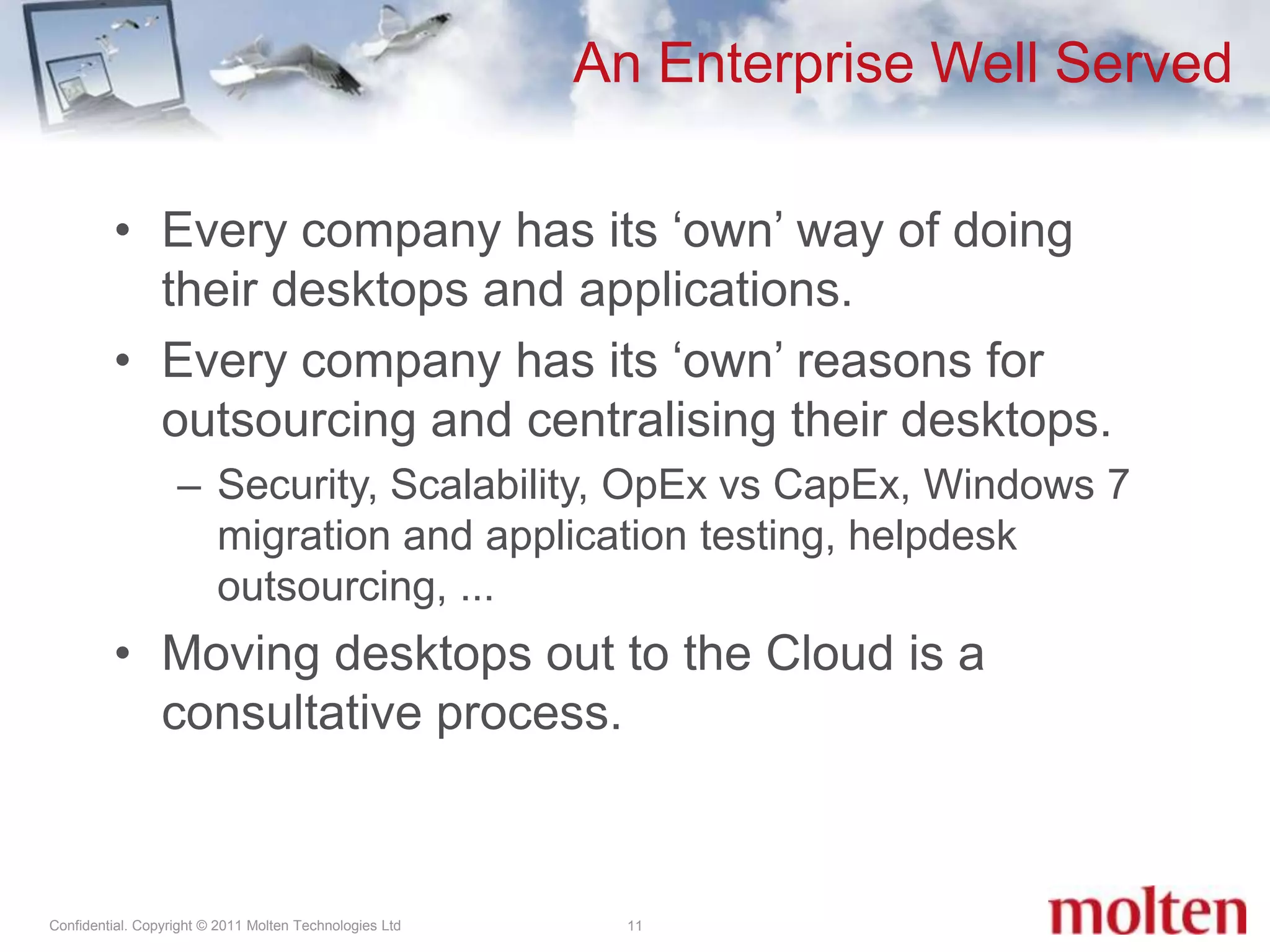 An Enterprise Well Served11Every company has its ‘own’ way of doing their desktops and applications.Every company has its ‘own’ reasons for outsourcing and centralising their desktops.Security, Scalability, OpEx vs CapEx, Windows 7 migration and application testing, helpdesk outsourcing, ... Moving desktops out to the Cloud is a consultative process.