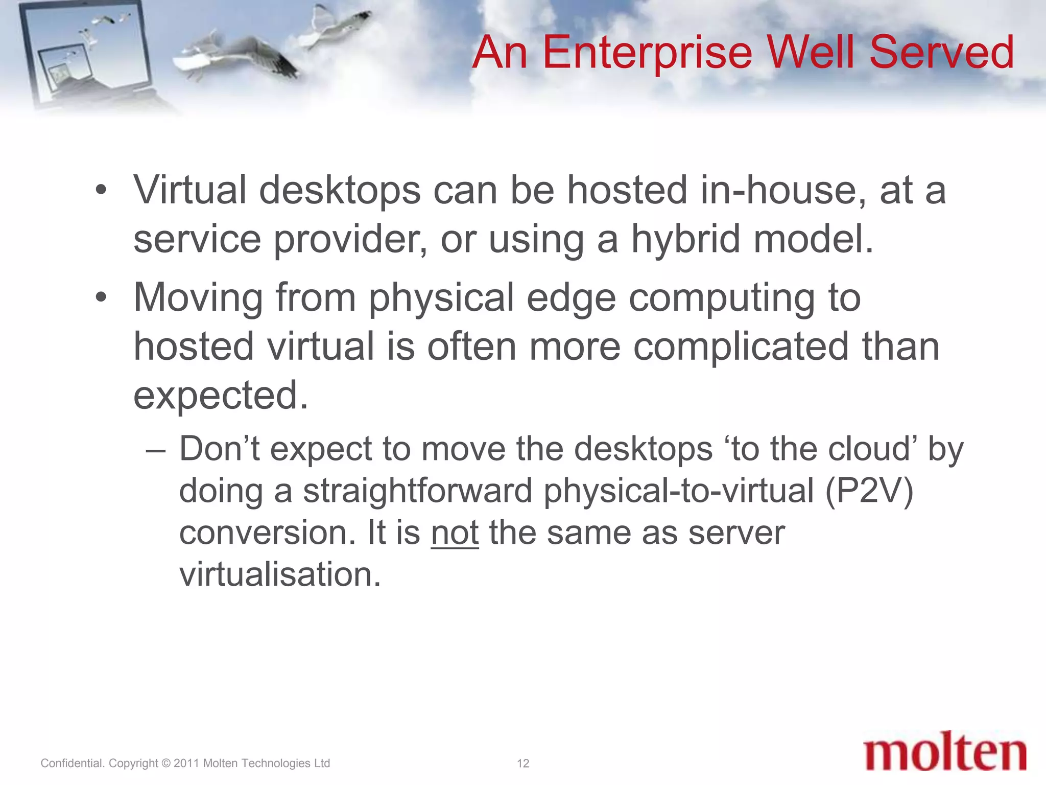 An Enterprise Well Served12Virtual desktops can be hosted in-house, at a service provider, or using a hybrid model.Moving from physical edge computing to hosted virtual is often more complicated than expected.Don’t expect to move the desktops ‘to the cloud’ by doing a straightforward physical-to-virtual (P2V) conversion. It is not the same as server virtualisation. 