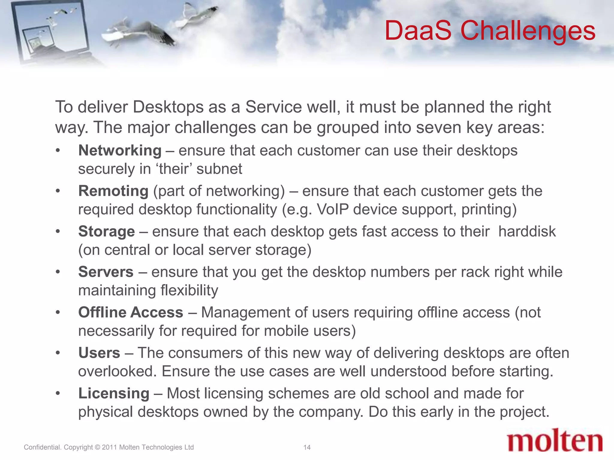 DaaS Challenges14To deliver Desktops as a Service well, it must be planned the right way. The major challenges can be grouped into seven key areas:Networking – ensure that each customer can use their desktops securely in ‘their’ subnet Remoting(part of networking) – ensure that each customer gets the required desktop functionality (e.g. VoIP device support, printing)Storage – ensure that each desktop gets fast access to their  harddisk (on central or local server storage)Servers – ensure that you get the desktop numbers per rack right while maintaining flexibility Offline Access – Management of users requiring offline access (not necessarily for required for mobile users)Users – The consumers of this new way of delivering desktops are often overlooked. Ensure the use cases are well understood before starting. Licensing – Most licensing schemes are old school and made for physical desktops owned by the company. Do this early in the project.
