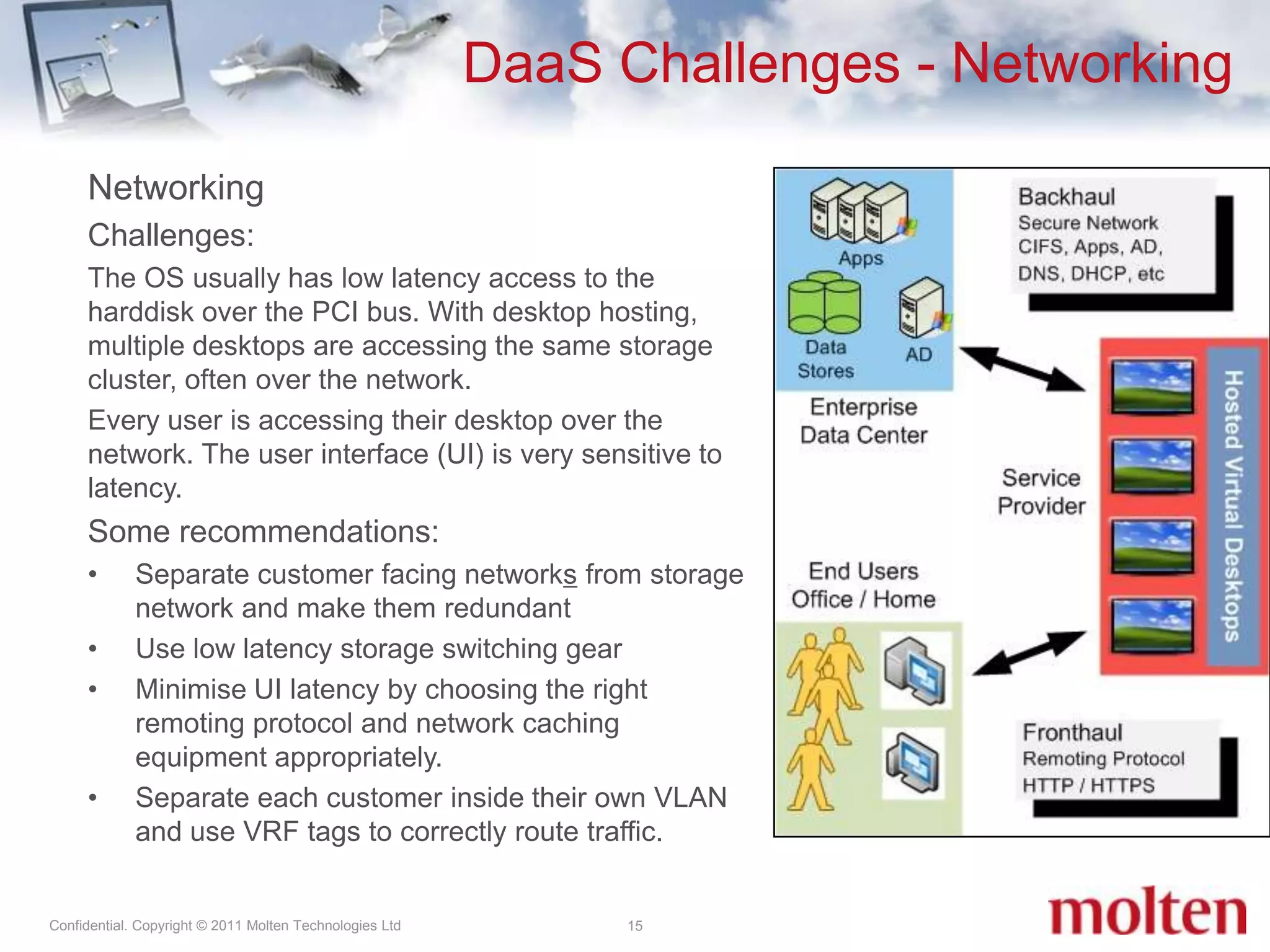 DaaS Challenges - Networking15NetworkingChallenges: The OS usually has low latency access to the harddisk over the PCI bus. With desktop hosting, multiple desktops are accessing the same storage cluster, often over the network.Every user is accessing their desktop over the network. The user interface (UI) is very sensitive to latency.Some recommendations:Separate customer facing networks from storage network and make them redundantUse low latency storage switching gearMinimise UI latency by choosing the right remoting protocol and network caching  equipment appropriately.Separate each customer inside their own VLAN and use VRF tags to correctly route traffic. 