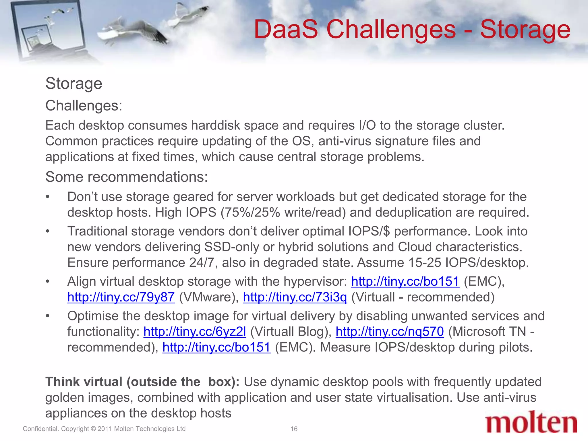 DaaS Challenges - Storage16Storage Challenges:Each desktop consumes harddisk space and requires I/O to the storage cluster. Common practices require updating of the OS, anti-virus signature files and applications at fixed times, which cause central storage problems.Some recommendations:Don’t use storage geared for server workloads but get dedicated storage for the desktop hosts. High IOPS (75%/25% write/read) and deduplication are required.Traditional storage vendors don’t deliver optimal IOPS/$ performance. Look into new vendors delivering SSD-only or hybrid solutions and Cloud characteristics. Ensure performance 24/7, also in degraded state. Assume 15-25 IOPS/desktop. Align virtual desktop storage with the hypervisor: http://tiny.cc/bo151 (EMC), http://tiny.cc/79y87 (VMware), http://tiny.cc/73i3q (Virtuall - recommended)Optimise the desktop image for virtual delivery by disabling unwanted services and functionality: http://tiny.cc/6yz2l (Virtuall Blog), http://tiny.cc/nq570 (Microsoft TN - recommended), http://tiny.cc/bo151 (EMC). Measure IOPS/desktop during pilots.Think virtual (outside the  box): Use dynamic desktop pools with frequently updated golden images, combined with application and user state virtualisation. Use anti-virus appliances on the desktop hosts 