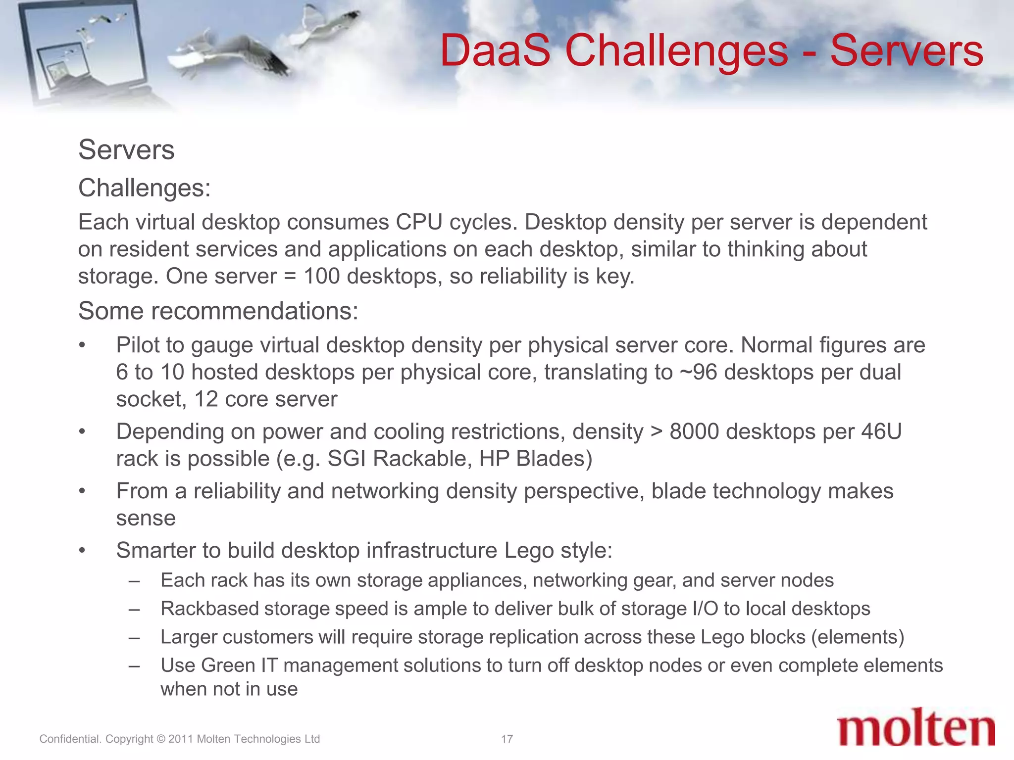 DaaS Challenges - Servers17ServersChallenges:Each virtual desktop consumes CPU cycles. Desktop density per server is dependent on resident services and applications on each desktop, similar to thinking about storage. One server = 100 desktops, so reliability is key.Some recommendations:Pilot to gauge virtual desktop density per physical server core. Normal figures are 6 to 10 hosted desktops per physical core, translating to ~96 desktops per dual socket, 12 core server Depending on power and cooling restrictions, density > 8000 desktops per 46U rack is possible (e.g. SGI Rackable, HP Blades) From a reliability and networking density perspective, blade technology makes senseSmarter to build desktop infrastructure Lego style:Each rack has its own storage appliances, networking gear, and server nodes Rackbased storage speed is ample to deliver bulk of storage I/O to local desktopsLarger customers will require storage replication across these Lego blocks (elements) Use Green IT management solutions to turn off desktop nodes or even complete elements when not in use 