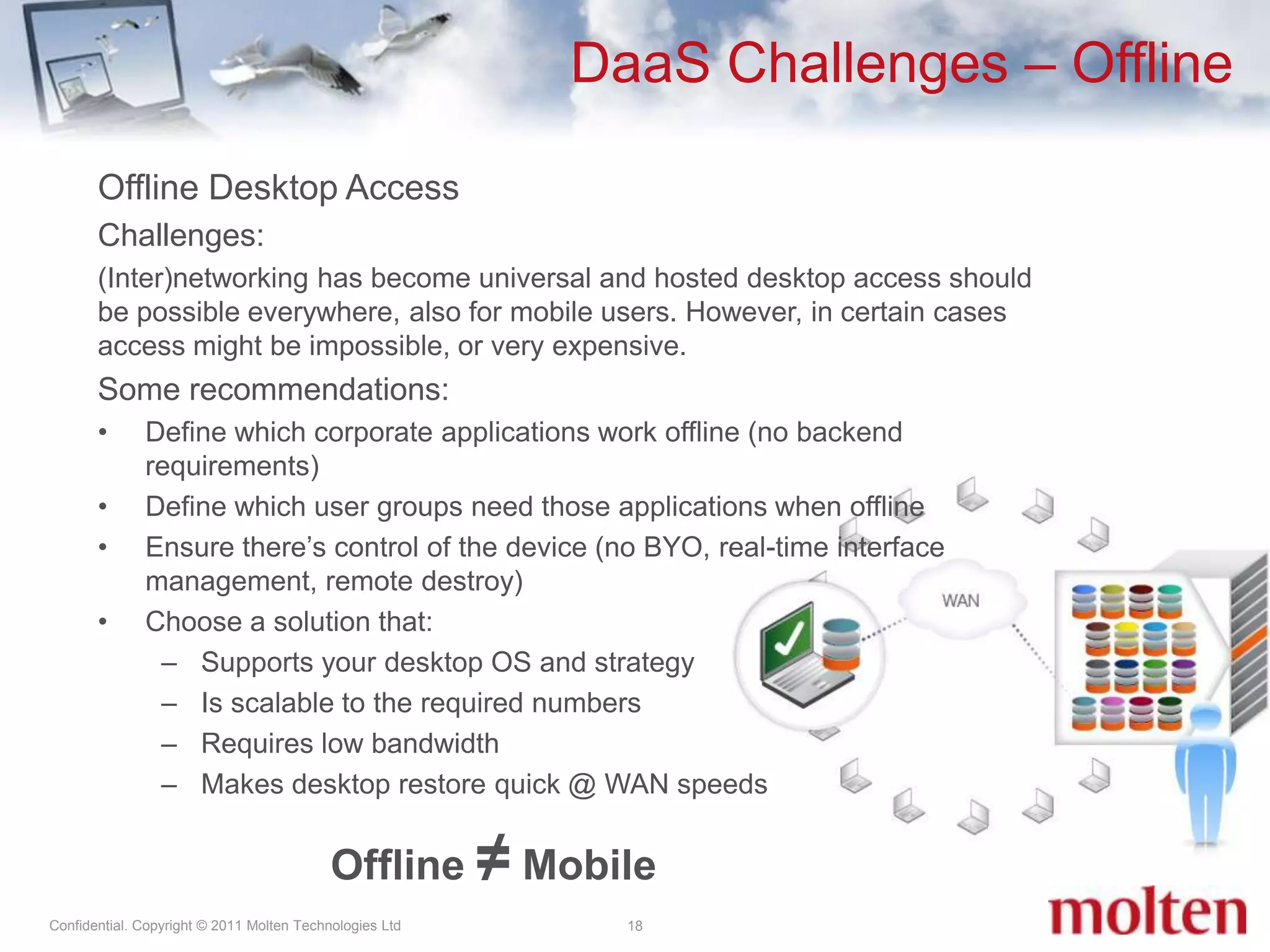 DaaS Challenges – Offline18Offline Desktop AccessChallenges:(Inter)networking has become universal and hosted desktop access should be possible everywhere, also for mobile users. However, in certain cases access might be impossible, or very expensive.  Some recommendations:Define which corporate applications work offline (no backend requirements)Define which user groups need those applications when offline Ensure there’s control of the device (no BYO, real-time interface management, remote destroy)Choose a solution that:Supports your desktop OS and strategyIs scalable to the required numbers Requires low bandwidth Makes desktop restore quick @ WAN speedsOffline ≠Mobile