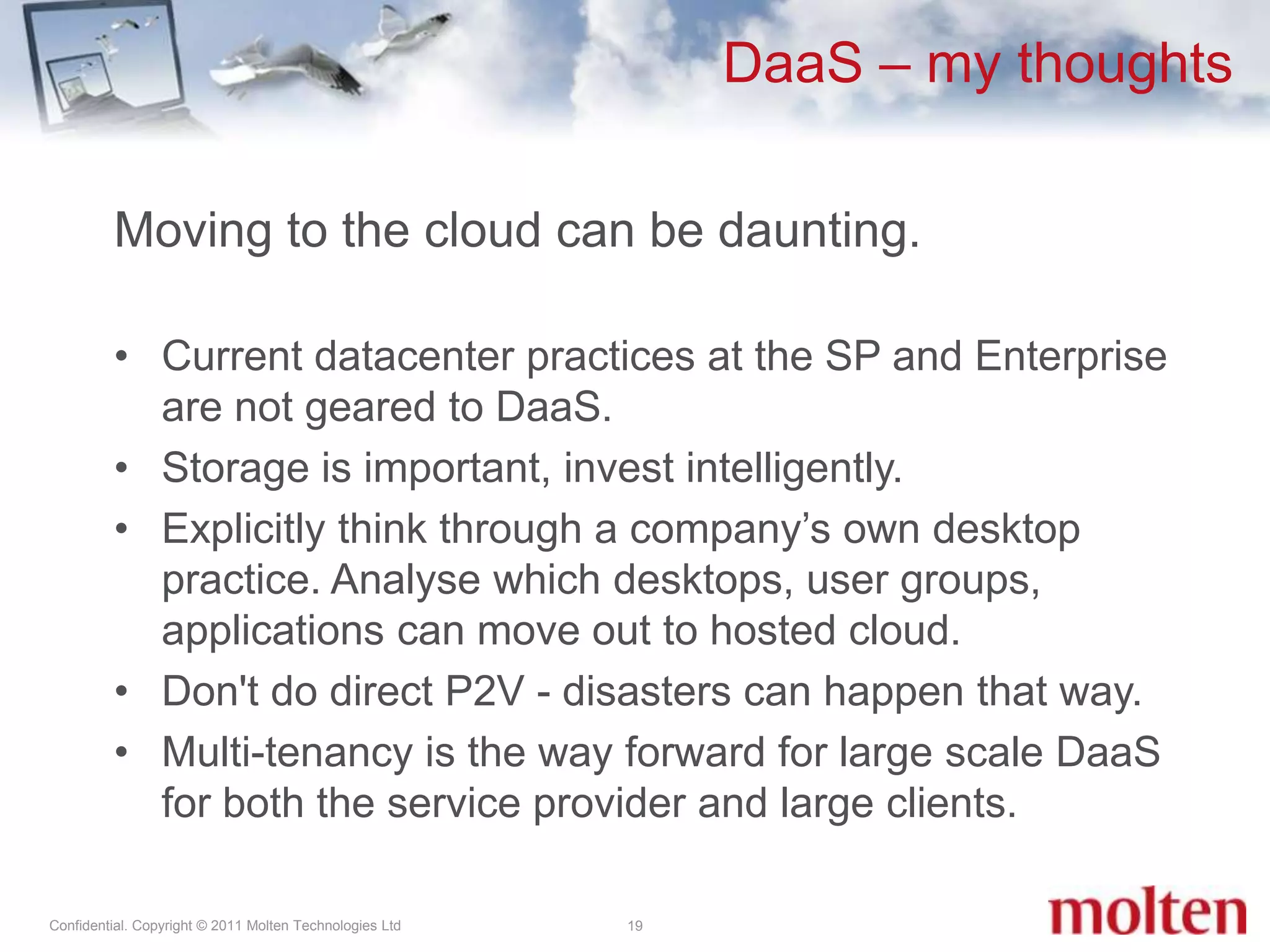DaaS – my thoughts19Moving to the cloud can be daunting. Current datacenter practices at the SP and Enterprise are not geared to DaaS.Storage is important, invest intelligently. Explicitly think through a company’s own desktop practice. Analyse which desktops, user groups, applications can move out to hosted cloud. Don't do direct P2V - disasters can happen that way.Multi-tenancy is the way forward for large scale DaaS for both the service provider and large clients.