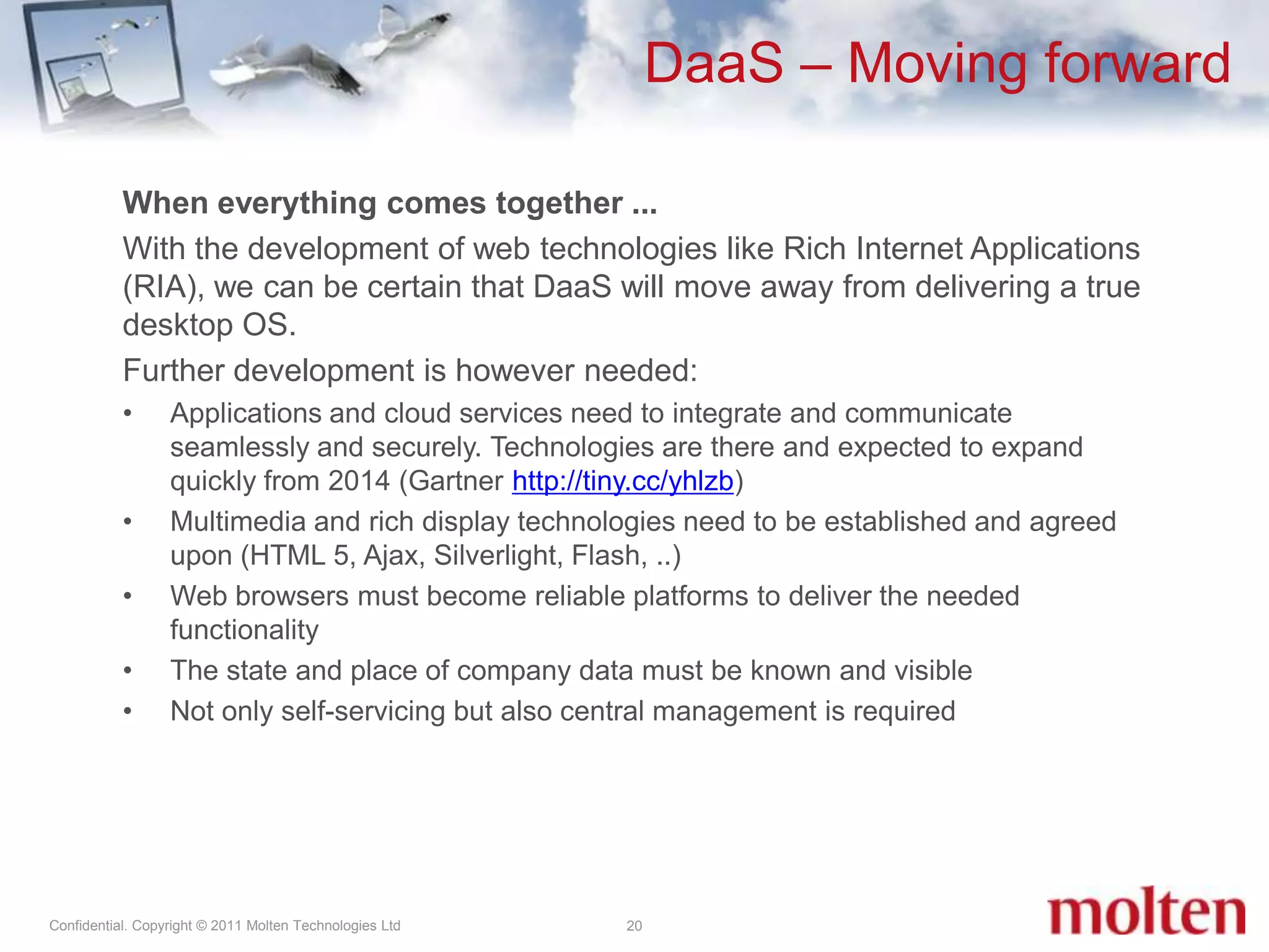 DaaS – Moving forward20When everything comes together ...With the development of web technologies like Rich Internet Applications (RIA), we can be certain that DaaS will move away from delivering a true desktop OS. Further development is however needed:Applications and cloud services need to integrate and communicate seamlessly and securely. Technologies are there and expected to expand quickly from 2014 (Gartner http://tiny.cc/yhlzb) Multimedia and rich display technologies need to be established and agreed upon (HTML 5, Ajax, Silverlight, Flash, ..)Web browsers must become reliable platforms to deliver the needed functionality The state and place of company data must be known and visibleNot only self-servicing but also central management is required