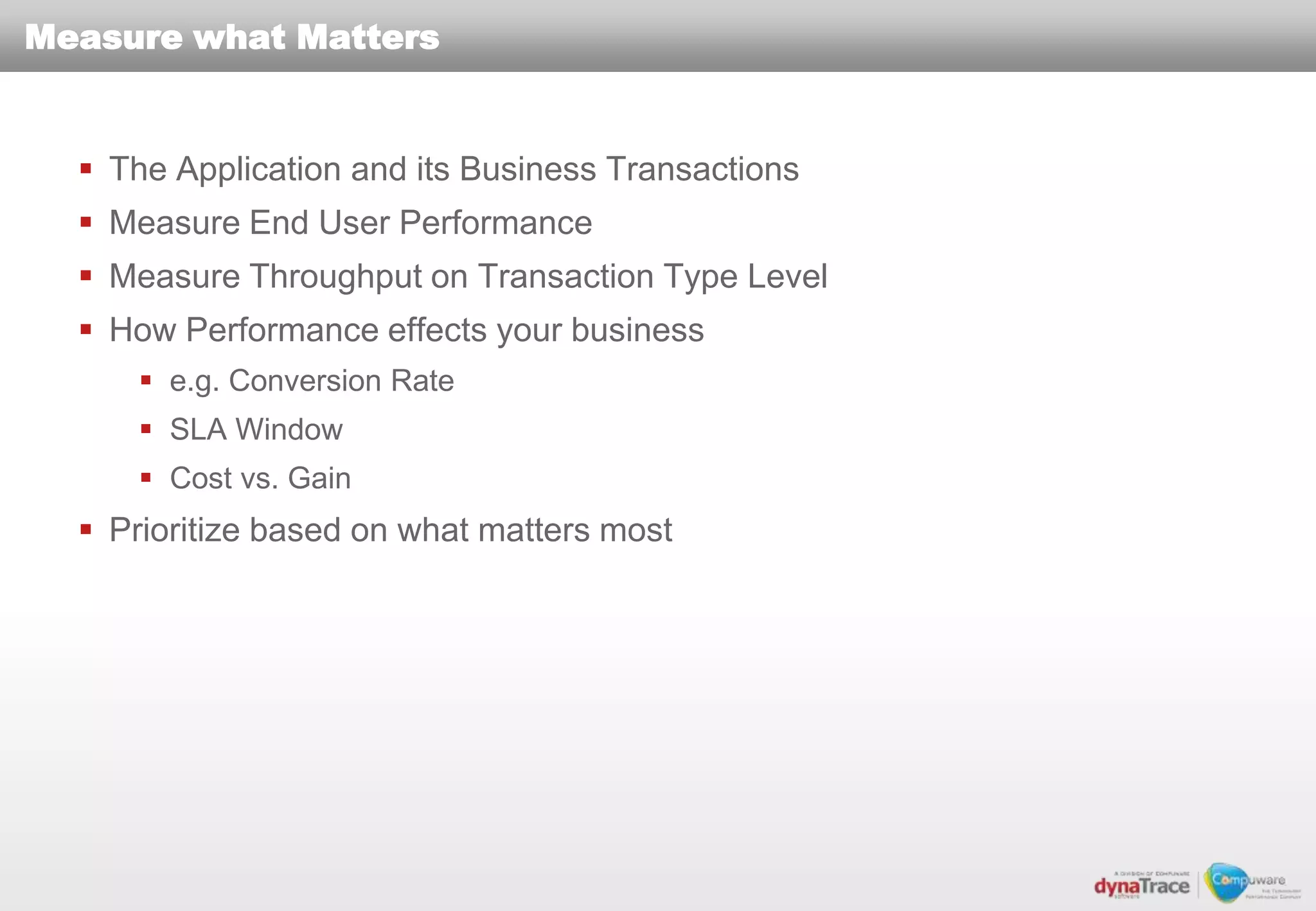 Measure what Matters


   The Application and its Business Transactions
   Measure End User Performance
   Measure Throughput on Transaction Type Level
   How Performance effects your business
      e.g. Conversion Rate
      SLA Window
      Cost vs. Gain
   Prioritize based on what matters most
 